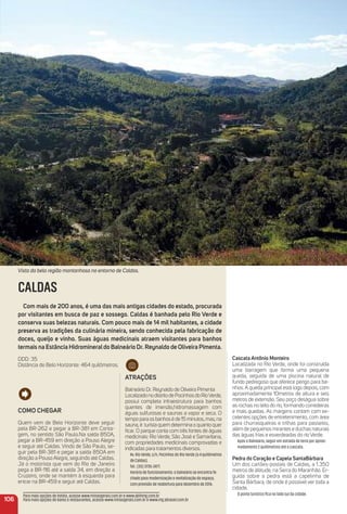 Como CHeGar
Quem vem de Belo Horizonte deve seguir
pela BR-262 e pegar a BR-381 em Conta-
gem, no sentido São Paulo.Na saída 850A,
pegar a BR-459 em direção a Pouso Alegre
e seguir até Caldas. Vindo de São Paulo, se-
guir pela BR-381 e pegar a saída 850A em
direção a Pouso Alegre, seguindo até Caldas.
Já o motorista que vem do Rio de Janeiro
pega a BR-116 até a saída 34, em direção a
Cruzeiro, onde se mantém à esquerda para
entrar na BR-459 e seguir até Caldas.
atraçõeS
Balneário Dr. Reynaldo de Oliveira Pimenta
LocalizadonodistritodePocinhosdoRioVerde,
possui completa infraestrutura para banhos
quentes de imersão,hidromassagem com
águas sulfurosas e saunas a vapor e seca. O
tempoparaosbanhoséde15minutos,mas,na
sauna, é turista quem determina o quanto quer
ﬁcar. O parque conta com três fontes de águas
medicinais: Rio Verde, São José e Samaritana,
com propriedades medicinais comprovadas e
indicadas para tratamentos diversos.
Av. Rio Verde, s/n, Pocinhos do Rio Verde (a 4 quilômetros
de Caldas).
Tel.: (35) 3735-2477.
Horário de funcionamento: o balneário se encontra fe-
chado para modernização e revitalização do espaço,
com previsão de reabertura para dezembro de 2016.
Cascata antônio monteiro
Localizada no Rio Verde, onde foi construída
uma barragem que forma uma pequena
queda, seguida de uma piscina natural de
fundo pedregoso que oferece perigo para ba-
nhos. A queda principal está logo depois, com
aproximadamente 10metros de altura e seis
metros de extensão. Seu poço deságua sobre
as rochas no leito do rio, formando corredeiras
e mais quedas. As margens contam com ex-
celentes opções de entretenimento, com área
para churrasqueiras e trilhas para passeios,
além de pequenos mirantes e duchas naturais
das águas frias e esverdeadas do rio Verde.
Após o Balneário, seguir em estrada de terra por aproxi-
madamente 2 quilômetros até a cascata.
Pedra do Coração e Capela SantaBárbara
Um dos cartões-postais de Caldas, a 1.350
metros de altitude, na Serra do Maranhão. Er-
guida sobre a pedra está a capelinha de
Santa Bárbara, de onde é possível ver toda a
cidade.
O ponto turístico ﬁca no lado sul da cidade.
106
CALDAS
Com mais de 200 anos, é uma das mais antigas cidades do estado, procurada
por visitantes em busca de paz e sossego. Caldas é banhada pelo rio Verde e
conserva suas belezas naturais. Com pouco mais de 14 mil habitantes, a cidade
preserva as tradições da culinária mineira, sendo conhecida pela fabricação de
doces, queijo e vinho. Suas águas medicinais atraem visitantes para banhos
termais na estância Hidromineraldo Balneário Dr. reynaldo de oliveira Pimenta.
DDD: 35
Distância de Belo Horizonte: 464 quilômetros.
Para mais opções de hotéis, acesse www.minasgerais.com.br e www.abihmg.com.br
Para mais opções de bares e restaurantes, acesse www.minasgerais.com.br e www.mg.abrasel.com.br
Vista da bela região montanhosa no entorno de Caldas.
 