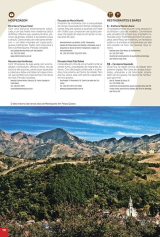 110
O belo entorno das terras altas da Mantiqueira em Passa Quatro.
reStauraNteS e BareS
$ – esﬁharia monte Líbano
O estabelecimento ﬁca em uma pequena e
acolhedora casa de madeira. Comandada
pelo simpático Chico (por isso, é também co-
nhecida como “Esﬁlharia do Chico”) e sua es-
posa, dona Rosa, serve esﬁrras, um fantástico
quibe cru e entradas acompanhadas por pão
sírio assado na hora. Se possível, faça re-
serva.
Avenida Saint Clair Motta, 38, Pinheirinhos.
Tel.: (35) 3371-3502.
Horário de funcionamento: de quinta-feira a domingo,
das 19h30 à meia noite.
$$ – Cervejaria Napoleão
O bar ﬁca na região central da cidade, bem
próximo à igreja. Tem carta de cervejas impor-
tadas, artesanais e de fabricação própria.
Além de tira-gostos, há opções de hambúr-
guer gourmet.
Rua Dr. Esmael de Souza, 12.
Tel.: (35) 99145-7136.
Horário de funcionamento: quarta e quinta-feira, das 19h
à meia-noite; sexta-feira e sábado, das 17h à 1h; domingo,
das 19h às 22h.
HoSPeDaGem
mira Serra Parque Hotel
Com uma estrutura extremamente soﬁsti-
cada, é um dos hotéis mais modernos doSul
de Minas. Oferece spa, quadras de tênis, pis-
cinas aquecidas, tirolesa e recreadores para
crianças. Conta ainda com três bares temáti-
cos — um deles inspirado em casas portu-
guesas tradicionais. Suítes com vista para a
Serra da Mantiqueira. Pensão completa.
Rua Capitão Nicolau Mota, 629, São Geraldo.
Tel.: (35) 3371-5050.
www.hotelmiraserra.com.br
recanto das Hortênsias
Com 14 hectares de área verde, tem acomo-
dações confortáveis. Oferece trilhas, raia de
bocha e três piscinas, sendo duas aquecidas
e cobertas e todas enchidas com água mine-
ral, que também jorra das duchas e torneiras
do hotel. Pensão completa.
Avenida Coronel Arthur Tibúrcio, 10, Centro (antiga Es-
trada Real).
Tel.: (35) 3371-4929.
recantodashortensias.com.br
Pousada da maria manhã
Friozinho de montanha com a tranquilidade
do campo. A pousada tem ótimas instalações,
camas king size, lareiras e varandas com rede
em chalés que comportam até quatro pes-
soas. Há opção de reserva com jantar no res-
taurante da casa.
Avenida Avelino Luiz Ribeiro, 3.000, Tronqueiras.
Saindo de Passa Quatro em direção a Itanhandu, virar à
esquerda na altura do Bairro Tronqueiras e seguir por
três quilômetros.
Tel.: (35) 3371-3100/ (35) 99113-5875.
Pousada Hotel São rafael
Construída em cima de um armazém onde se
vendia fumo, propriedade de imigrantes ita-
lianos. Com decoração soﬁsticada e acolhe-
dora, ﬁca próxima ao Centro da cidade. Tem
piscina, sauna, sala com lareira e aquecedo-
res nos quartos.
Rua Ângelo D`Alessandro, 95, Centro (ao lado dos Cor-
reios).
Tel.: (35) 3371-2211/ 3371-2006.
www.pousadasaorafael.com.br
 