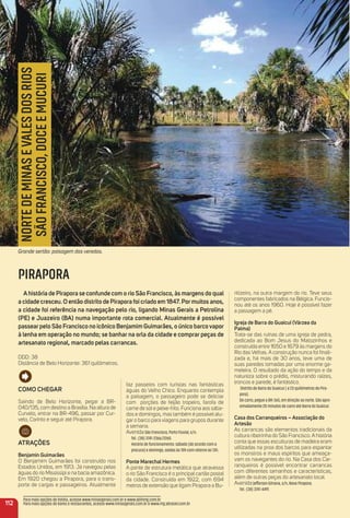 Como CHeGar
Saindo de Belo Horizonte, pegar a BR-
040/135, com destino a Brasília. Na altura de
Curvelo, entrar na BR-496, passar por Cur-
velo, Corinto e seguir até Pirapora.
atraçõeS
Benjamin Guimarães
O Benjamim Guimarães foi construído nos
Estados Unidos, em 1913. Já navegou pelas
águas do rio Mississipi e na bacia amazônica.
Em 1920 chegou a Pirapora, para o trans-
porte de cargas e passageiros. Atualmente
faz passeios com turistas nas fantásticas
águas do Velho Chico. Enquanto contempla
a paisagem, o passageiro pode se deliciar
com porções de feijão tropeiro, farofa de
carne de sol e peixe-frito. Funciona aos sába-
dos e domingos, mas também é possível alu-
gar o barco para viagens para grupos durante
a semana.
AvenidaSão Francisco, Porto Fluvial, s/n.
Tel.: (38) 3741-2366/2260.
Horário de funcionamento: sábado (de acordo com a
procura) e domingo, saídas às 10h com retorno às 13h.
Ponte marechal Hermes
A ponte de estrutura metálica que atravessa
o rio São Francisco é o principal cartão postal
da cidade. Construída em 1922, com 694
metros de extensão que ligam Pirapora a Bu-
ritizeiro, na outra margem do rio. Teve seus
componentes fabricados na Bélgica. Funcio-
nou até os anos 1960. Hoje é possível fazer
a passagem a pé.
igreja de Barra do Guaicuí (Várzea da
Palma)
Trata-se das ruínas de uma igreja de pedra,
dedicada ao Bom Jesus do Matozinhos e
construída entre 1650 e 1679 às margens do
Rio das Velhas. A construção nunca foi ﬁnali-
zada e, há mais de 30 anos, teve uma de
suas paredes tomadas por uma enorme ga-
meleira. O resultado da ação do tempo e da
natureza sobre o prédio, misturando raízes,
troncos e parede, é fantástico.
Distrito de Barra do Guaicuí ( a 23 quilômetros de Pira-
pora).
De carro, pegue a BR-365, em direção ao norte. São apro-
ximadamente 20 minutos de carro até Barra do Guaicuí.
Casa dos Carranqueiros – associação do
artesão
As carrancas são elementos tradicionais da
cultura ribeirinha do São Francisco. A história
conta que essas esculturas de madeira eram
utilizadas na proa dos barcos para espantar
os monstros e maus espíritos que ameaça-
vam os navegantes do rio. Na Casa dos Car-
ranqueiros é possível encontrar carrancas
com diferentes tamanhos e características,
além de outras peças do artesanato local.
AvenidaJefferson Gitrana, s/n, Nova Pirapora.
Tel.: (38) 3741-4491.
112
NORTEDEMINASEVALESDOSRIOS
SÃOFRANCISCO,DOCEEMUCURI
PIRAPORA
ahistória de Pirapora se confunde com o rio São Francisco, às margens do qual
a cidade cresceu. o então distrito de Pirapora foi criado em 1847. Pormuitos anos,
a cidade foi referência na navegação pelo rio, ligando minas Gerais a Petrolina
(Pe) e Juazeiro (Ba) numa importante rota comercial. atualmente é possível
passearpelo São Francisco no icônico Benjamim Guimarães, o único barcovapor
à lenha em operação no mundo; se banhar na orla da cidade e comprar peças de
artesanato regional, marcado pelas carrancas.
DDD: 38
Distância de Belo Horizonte: 361 quilômetros.
Grande sertão: paisagem das veredas.
Para mais opções de hotéis, acesse www.minasgerais.com.br e www.abihmg.com.br
Para mais opções de bares e restaurantes, acesse www.minasgerais.com.br e www.mg.abrasel.com.br
 