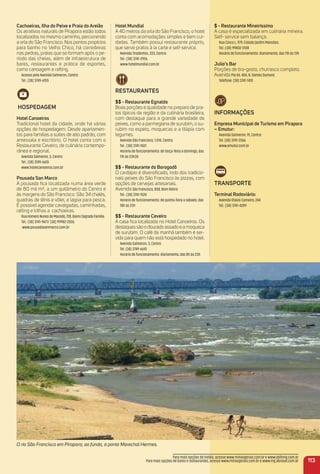Cachoeiras, ilha do Peixe e Praia do areião
Os atrativos naturais de Pirapora estão todos
localizados no mesmo caminho, percorrendo
a orla do São Francisco. Nos pontos propícios
para banho no Velho Chico, há corredeiras
nas pedras, praias que se formam após o pe-
ríodo das cheias, além de infraestrutura de
bares, restaurantes e prática de esportes,
como canoagem e rafting.
Acesso pela Avenida Salmeron, Centro.
Tel.: (38) 3749-6155
HoSPeDaGem
Hotel Canoeiros
Tradicional hotel da cidade, onde há várias
opções de hospedagem. Desde apartamen-
tos para famílias a suítes de alto padrão, com
antessala e escritório. O hotel conta com o
Restaurante Ceveiro, de culinária contempo-
rânea e regional.
Avenida Salmeron, 3, Centro
Tel.: (38) 3749-6610.
www.hotelcanoeiros.com.br
Pousada San marco
A pousada ﬁca localizada numa área verde
de 80 mil m², a um quilômetro do Centro e
às margens do São Francisco. São 34 chalés,
quadras de tênis e vôlei, e lagoa para pesca.
É possível agendar cavalgadas, caminhadas,
rafting e trilhas a cachoeiras.
RuaHomeroNunesdeMacedo,728,BairroSagradaFamília.
Tel.: (38) 3741-9671/ (38) 99982-2026.
www.pousadasanmarco.com.br
$ - restaurante mineiríssimo
A casa é especializada em culinária mineira.
Self- service sem balança.
Rua Cinco L, 979, Cidade Jardim Mansões.
Tel.: (38) 99802-3108
Horário de funcionamento: diariamente, das 11h às 13h
Julio’s Bar
Porções de tira-gosto, churrasco completo.
AvenidaPio XII, 404, B. Santos Dumont.
Telefone: (38) 3741-1410
iNFormaçõeS
empresa municipal de turismo em Pirapora
– emutur:
Avenida Salmeron, 91, Centro
Tel. (38) 3741-2366
www.emutur.com.br
traNSPorte
terminal rodoviário:
Avenida Otávio Carneiro, 244
Tel.: (38) 3741-4289
O rio São Francisco em Pirapora; ao fundo, a ponte Marechal Hermes.
113
Para mais opções de hotéis, acesse www.minasgerais.com.br e www.abihmg.com.br
Para mais opções de bares e restaurantes, acesse www.minasgerais.com.br e www.mg.abrasel.com.br
Hotel mundial
A 40 metros da orla do São Francisco, o hotel
conta com acomodações simples e bem cui-
dadas. Também possui restaurante próprio,
que serve pratos à la carte e self-service.
Avenida Tiradentes, 333, Centro.
Tel.: (38) 3741-2926.
www.hotelmundial.com.br
reStauraNteS
$$ - restaurante egnaldo
Boas porções e qualidade no preparo de pra-
tos típicos da região e da culinária brasileira,
com destaque para a grande variedade de
peixes, como a parmegiana de surubim, o su-
rubim no espeto, moquecas e a tilápia com
legumes.
Avenida São Francisco, 1.014, Centro.
Tel.: (38) 3741-1501
Horário de funcionamento: de terça-feira a domingo, das
11h às 23h30
$$ - restaurante do Borogodô
O cardápio é diversiﬁcado, indo dos tradicio-
nais peixes do São Francisco às pizzas, com
opções de cervejas artesanais.
AvenidaSão Francisco, 858, Bom Retiro
Tel.: (38) 3741-1524
Horário de funcionamento: de quinta-feira a sábado, das
18h às 23h
$$ - restaurante Ceveiro
A casa ﬁca localizada no Hotel Canoeiros. Os
destaques são o dourado assado e a moqueca
de surubim. O café da manhã também é ser-
vido para quem não está hospedado no hotel.
Avenida Salmeron, 3, Centro
Tel. (38) 3749-6610
Horário de funcionamento: diariamente, das 8h às 23h
 