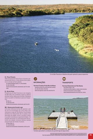 O rio São Francisco é destino de quem aprecia a pesca esportiva.
$ - Pinus Pizzaria
Além da pizza de massa ﬁna e crocante, pre-
parada pelo dono, a casa oferece bons petis-
cos e cerveja sempre gelada.
Av. Geraldo Rodrigues Santos, 11 A, Área Satélite.
Tel. (38) 3754-2055.
Horário de funcionamento: diariamente, das 17h à meia-
noite.
$ - rei do Peixe
Próximo ao rio São Francisco e às margens
da BR-040, tem ambiente rústico e oferece
porções fartas, ideais para famílias. Destaque
para o surubim à milanesa e para as moque-
cas.
BR-040, s/n.
Tel. (38) 3563-3072.
Horário de funcionamento: diariamente, das 9h às 22h.
$$ - restaurante Grande Lago
Uma das melhores formas de apreciar o pôr
do sol é se acomodar em uma mesa com
vista para o Lago de Três Marias. Os principais
atrativos do restaurante são os pratos com
pescados da região, como o surubim à dorê,
o surubim na brasa e a caçarola de tilápia. As
porções são fartas. É o principal ponto de en-
contro da cidade, inclusive oferece variada
programação de shows musicais.
Av. Beira Lago, s/n.
Tel.: (38) 3754 5400
Horário de Funcionamento: diariamente, de 10h аs 23h.
iNFormaçõeS
terminal turístico Praia mar de minas
Avenida da Praia S/N, orla da Praia Mar de Minas.
Tel. (38) 3754-5224 e 3754-5167.
Aberto de segunda a sexta-feira, das 8h às 17h.
Turistas aproveitam as belezas do grande lago de água doce.
traNSPorte
terminal rodoviário de três marias
Rua Getúlio Vargas, 1.420.
Há linhas de ônibus ligando a cidade a Belo Horizonte,
Brasilia, Rio de Janeiro e outras cidades.
www.cidadesdomeubrasil.com.br/MG/tres_marias
115
Para mais opções de hotéis, acesse www.minasgerais.com.br e www.abihmg.com.br
Para mais opções de bares e restaurantes, acesse www.minasgerais.com.br e www.mg.abrasel.com.br
 