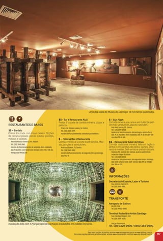 reStauraNteS e BareS
$$ – Bardalu
Pratos à la carte com toque caseiro. Opções
de carnes e peixes, pizzas, caldos, porções,
massas e saladas.
Avenida Maroto Ferreira, 299, Raquel.
Tel.: (38) 3841-2461.
Horário de funcionamento: de segunda-feira a sábado,
das 7h às 23h, com horário de almoço entre 11h e 14h; do-
mingo, das 19h às 23h
117
Instalação feita com 1.750 garrafas de cachaças produzidas em cidades mineiras.
Uma das salas do Museu da Cachaça: 13 mil metros quadrados.
$ – Sun Flash
Comida mineira à la carte e em buffet de self-
service; sanduíches, pizzas e porções.
Rua Raul Soares, 95, Centro.
Tel.: (38) 3841-343.0
Horário de funcionamento: de domingo a quinta-feira,
das 7h às 2h; sexta-feira e sábado, das 7h às 5h. Self-ser-
vice das 11h às 16h.
$$ – restaurante Sabor de minas
Comida tradicional mineira, feita no fogão à
lenha e em panelas de pedra; carnes, chur-
rasco e massas. Self-service e pratos à la carte.
Rodovia 251, sentido BH-Salinas, quatro quilômetros
antes de chegar à cidade
Tel.: (38) 3841-2234.
Horário de funcionamento: de segunda-feira a domingo,
das 6h30 à meia-noite. Self -service das 11h às 14h30 e
das 18h às 22h.
iNFormaçõeS
Secretaria de esporte, Lazer e turismo
Rua Antônio Castro, 23.
Tel. (38) 3841-4180.
traNSPorte
aeroporto de Salinas
BR-251, 324.
Tel. (38) 99902-0989.
terminal rodoviário anísio Santiago
Rua Cândido Pilagem, 100.
Tel. (38) 3841-3030.
Viação Transnorte
tel.: (38) 3229-9900 / 0800-283-9900.
Para mais opções de hotéis, acesse www.minasgerais.com.br e www.abihmg.com.br
Para mais opções de bares e restaurantes, acesse www.minasgerais.com.br e www.mg.abrasel.com.br
$$ - Bar e restaurante aluã
Pratos à la carte de comida mineira, pizzas e
petiscos.
Praça Cel. Moisés Ladeia, 16, Centro.
Tel.: (38) 3841-3199.
Horário de funcionamento: consultar por telefone.
$ – Fofocas Bar e restaurante
Comida mineira à la carte e self-service. Mas-
sas, porções e sanduíches.
Rua Raul Soares, 75, Centro.
Tel.: (38) 3841-1082.
Horário de funcionamento: de segunda-feira a domingo,
das 7h à 1h
 