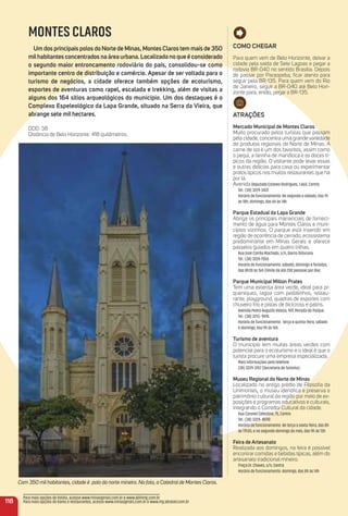 Com 350 mil habitantes, cidade é polo do norte mineiro. Na foto, a Catedral de Montes Claros.
Como CHeGar
Para quem vem de Belo Horizonte, deixar a
cidade pela saída de Sete Lagoas e pegar a
rodovia BR-040 no sentido Brasília. Depois
de passar por Paraopeba, ﬁcar atento para
seguir pela BR-135. Para quem vem do Rio
de Janeiro, seguir a BR-040 até Belo Hori-
zonte para, então, pegar a BR-135.
atraçõeS
mercado municipal de montes Claros
Muito procurado pelos turistas que passam
pela cidade, concentra uma grande variedade
de produtos regionais do Norte de Minas. A
carne de sol é um dos favoritos, assim como
o pequi, a farinha de mandioca e os doces tí-
picos da região. O visitante pode levar essas
e outras delícias para casa ou experimentar
pratos típicos nos muitos restaurantes que há
por lá.
AvenidaDeputado Esteves Rodrigues, 1.460, Centro.
Tel.: (38) 3229-3437.
Horário de funcionamento: de segunda a sábado, das 7h
às 18h; domingo, das 6h às 14h.
Parque estadual da Lapa Grande
Abriga os principais mananciais de forneci-
mento de água para Montes Claros e muni-
cípios vizinhos. O parque está inserido em
região de ocorrência de cerrado, ecossistema
predominante em Minas Gerais e oferece
passeios guiados em quatro trilhas.
Rua José Corrêa Machado, s/n, Bairro Ibituruna.
Tel.: (38) 3224-7550.
Horário de funcionamento: sábado, domingo e feriados,
das 8h30 às 16h (limite de até 200 pessoas por dia)
Parque municipal milton Prates
Tem uma extensa área verde, ideal para pi-
queniques, lagoa com pedalinhos, restau-
rante, playground, quadras de esportes com
chuveiro frio e pistas de bicicross e patins.
Avenida Pedro Augusto Veloso, 907, Morada do Parque.
Tel.: (38) 3213- 9474.
Horário de funcionamento: terça e quinta-feira, sábado
e domingo, das 9h às 16h.
turismo de aventura
O município tem muitas áreas verdes com
potencial para o ecoturismo e o ideal é que o
turista procure uma empresa especializada.
Mais informações pelo telefone
(38) 3229-3157 (Secretaria de Turismo).
museu regional do Norte de minas
Localizado no antigo prédio de Filosoﬁa da
Unimontes, o museu identiﬁca e preserva o
patrimônio cultural da região por meio de ex-
posições e programas educativos e culturais,
integrando o Corredor Cultural da cidade.
Rua Coronel Celestino, 75, Centro
Tel.: (38) 3229- 8590
Horário de funcionamento: de terça a sexta-feira, das 8h
às 17h30, e no segundo domingo do mês, das 9h às 13h
Feira de artesanato
Realizada aos domingos, na feira é possível
encontrar comidas e bebidas típicas, além do
artesanato tradicional mineiro.
Praça Dr. Chaves, s/n, Centro
Horário de funcionamento: domingo, das 8h às 14h
118
Para mais opções de hotéis, acesse www.minasgerais.com.br e www.abihmg.com.br
Para mais opções de bares e restaurantes, acesse www.minasgerais.com.br e www.mg.abrasel.com.br
MONTES CLAROS
um dos principais polos do Norte de minas, montes Claros tem mais de 350
milhabitantes concentrados na área urbana. Localizada no que é considerado
o segundo maior entroncamento rodoviário do país, consolidou-se como
importante centro de distribuição e comércio. apesar de ser voltada para o
turismo de negócios, a cidade oferece também opções de ecoturismo,
esportes de aventuras como rapel, escalada e trekking, além de visitas a
alguns dos 164 sítios arqueológicos do município. um dos destaques é o
Complexo espeleológico da Lapa Grande, situado na Serra da Vieira, que
abrange sete mil hectares.
DDD: 38
Distância de Belo Horizonte: 418 quilômetros.
 