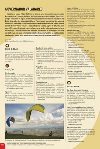 museu da Cidade
O Museu Histórico do Município de Governa-
dor Valadares foi fundado em 1983. Abriga
um acervo de mais de 1.200 peças, de ins-
trumentos de suplício (utilizados para castigar
escravos) a trajes litúrgicos antigos, aparelhos
telefônicos, cerâmicas indígenas, documen-
tos e fotograﬁas.
Rua Prudente de Morais, 711, Centro
Tel.: (33) 3271-8560
Horário de funcionamento: de segunda a sexta-feira, das
8h às 18h; sábado, das 8h às 13h
mercado municipal
Inaugurado em 1940, passou por um pro-
cesso de restauração e foi entregue nova-
mente à cidade em 2007. É o maior centro
comercial popular da região, um dos locais de
maior movimento e tradição da cidade. São
180 lojistas que comercializam os mais varia-
dos produtos.
Rua Israel Pinheiro, 3.384, Centro
Tel.: (33) 3221-5640
www.mercadomunicipalgv.com.br
Feira de artesanato e alimentação
Às quintas-feiras e aos domingos são mon-
tadas diversas barracas na Praça dos Pionei-
ros, nas quais são oferecidos artesanato em
couro, vestuário e roupas de cama, mesa e
banho, bijuterias e objetos decorativos em
porcelana, palha, madeira e quadros. Há
ainda praça de alimentação.
Praça dos Pioneiros, s/n, Marechal Floriano
Horário de funcionamento: quinta-feira, das 18h às 23h;
domingo, a partir das 8h
Cachoeira Véu da Noiva
Com cerca de 35 metros de queda d’água, é
ponto de prática de rapel e escalada.
Localizada no distrito de Santo Antônio do Pontal, a 35
quilômetros de Governador Valadares
HoSPeDaGem
San Diego Governador Valadares
Todos os quartos estão equipados com ar-
condicionado, cofre, banheiro privativo, TV de
tela plana com canais a cabo e frigobar. Dis-
põe de Wi-Fi gratuito e café da manhã. O
hotel oferece serviço de quarto, restaurante e
recepção 24 horas por dia.
Rua Coronel Francisco Rodrigues, 51
Tel.: (33) 3508-1300
Hotel Pedra Negra Governador Valadares
Localizado a 500 metros do Centro da ci-
dade, dispõe de serviço de quarto 24 horas,
estacionamento e lavanderia. Os quartos têm
TV a cabo, frigobar e banheiro privativo. Al-
gumas acomodações têm varanda com vista
da cidade e ar-condicionado. Serve café da
manhã e disponibiliza Wi-Fi.
Avenida Minas Gerais, 1.769
Tel.: (33) 3276-1600
www.hotelpedranegra.com.br
ibituruna Center Hotel
Situado na área central da cidade, oferece re-
cepção 24 horas, estacionamento, quartos
com banheiro privativo equipados com TV de
tela plana e canais via satélite. Wi-Fi gratuito,
sauna e piscina ao ar livre.
Rua Israel Pinheiro, 2.891
Tel.: (33) 3202-9999
www.ibiturunacenterhotel.com.br
Praticantes de voo livre no alto do Pico do Ibituruna: referência internacional no esporte.
GOVERNADOR VALADARES
No início do século XiX, o rio Doce se ﬁrmava como importante rota comercial.
Para assegurar a navegação frente aos constantes ataques dos índios Botocudos,
antigos habitantes da região, foram instaladas seis divisões militares no vale do rio
Doce. uma delas deu origem ao distrito de Figueira, que, por sua vez, deu origem a
GovernadorValadares. o crescimento da cidade se deu junto ao rio e, depois, junto à
estrada de ferroVitória-minas e à rodovia Figueira-Coroaci. o pico do ibituruna, com
seus1.123metrosdealtitude,marcoreferencialnaregião,hojemovimentaoturismo
no município. Considerado uma das melhores plataformas do mundo para a prática
de voo livre, o pico atrai amantes de esportes de aventura, como os praticantes de
rapele motocross, e sedia anualmente campeonatos de paraglidere asa delta.
DDD: 33
Distância de Belo Horizonte: 324 quilômetros.
122
Catedral de Santo antônio
A igreja foi construída no início do século XX,
para a catequese de indígenas por capuchi-
nhos franciscanos. Possui um relicário com
partículas dos ossos de Santo Antônio de
Pádua, padroeiro para o qual são realizadas
festas de homenagem em junho.
Praça Dom Manoel Nunes Coelho, 41
Horário de funcionamento: de segunda-feira a domingo,
até as 20h
Praça Serra Lima
Construída em homenagem a José Serra
Lima, pioneiro na região e responsável pelo
projeto da área central de Governador Vala-
dares. É um dos pontos mais tradicionais da
cidade.
Praça Serra Lima (Localiza-se entre a Avenida Minas
Gerais e a Rua Afonso Pena, no Centro).
Pico do ibituruna
Ponto de encontro de turistas e moradores, o
Pico do Ibituruna oferece uma vista panorâ-
mica de Governador Valadares. Um dos me-
lhores pontos do país para a prática de
paraglider e asa delta. Todos os anos, em
março, recebe atletas para o Campeonato
Brasileiro de Voo Livre.
Fica a 11 quilômetros do Centro de Governador Valadares,
a partir da BR-116. Estrada de terra e calçamento em
boas condições.
Para mais opções de hotéis, acesse www.minasgerais.com.br e www.abihmg.com.br
Para mais opções de bares e restaurantes, acesse www.minasgerais.com.br e www.mg.abrasel.com.br
Como CHeGar
Saindo de Belo Horizonte, Governador Vala-
dares pode ser acessada diretamente pela
BR-381, sentido Vitória. Do Rio de Janeiro,
pegue a BR-116 (Rio-Bahia), sentido Salvador,
que também dá acesso direto à entrada do
município.
atraçõeS
ilha dos araújos
Bairro residencial de alto padrão, margeado
pelo Rio Doce. Bom local para a prática de es-
portes e lazer, a ilha conta com bares, restau-
rantes e um calçadão que a contorna, com
cinco quilômetros de extensão, além de uma
ciclovia em meio às árvores. O acesso é feito
por ponte ou balsa.
Praça Serra Lima (Localiza-se entre a Avenida Minas Ge-
rais e a Rua Afonso Pena, no Centro).
açucareira
Antiga usina de cana-de-açúcar recente-
mente tombada como patrimônio histórico de
Governador Valadares.
Rua Israel Pinheiro, s/n, Santos Dumont
Tel.: (33) 3279-7400
 