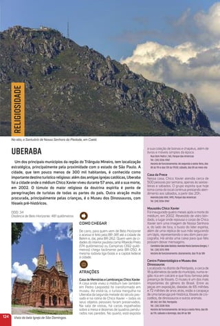 124
UBERABA
um dos principais municípios da região do triângulo mineiro, tem localização
estratégica, principalmente pela proximidade com o estado de São Paulo. a
cidade, que tem pouco menos de 300 mil habitantes, é conhecida como
importante destino turístico religioso: além das antigas igrejas católicas, uberaba
foi a cidade onde o médium Chico Xavierviveu durante 57 anos, até a sua morte,
em 2002. o túmulo do maior religioso da doutrina espírita é ponto de
peregrinações de turistas de todas as partes do país. outra atração muito
procurada, principalmente pelas crianças, é o museu dos Dinossauros, com
fósseis pré-históricos.
DDD: 34
Distância de Belo Horizonte: 481 quilômetros
Como CHeGar
De carro, para quem vem de Belo Horizonte
o acesso é feito pela BR-381 até a cidade de
Betim e, daí, pela BR-262. Quem vem de ci-
dades do interior paulista como Ribeirão Preto
(174 quilômetros) ou Campinas (392 quilô-
metros) chega facilmente pela BR-050. A
mesma rodovia liga Goiás e a capital federal
à cidade.
atraçõeS
CasadememóriaseLembranças ChicoXavier
A casa onde viveu o médium (ver também
em Pedro Leopoldo) foi transformada em
museu. Ao visitá-la, o turista mergulha na
Uberaba da segunda metade do século pas-
sado e na rotina de Chico Xavier – todos os
seus objetos pessoais foram preservados.
Na sala de visitas, há cartas espalhadas
sobre a mesa e dezenas de quadros pendu-
rados nas paredes. No quarto, está exposta
a sua coleção de boinas e chapéus, além de
livros e móveis simples da época.
Rua Dom Pedro I, 165, Parque das Américas
Tel.: (34) 3336-5967
Horário de funcionamento: de segunda a sexta-feira, das
8h às 11h e das 13h às 17h30; sábado, das 8h ao meio-dia
Casa da Prece
Nessa casa, Chico Xavier atendia cerca de
500 pessoas por semana, apenas às sextas-
feiras e sábados. O grupo espírita que hoje
toma conta do local continua prestando aten-
dimento aos sábados, a partir das 20h.
Avenida João XXIII, 1495, Parque das Americas
Tel. (34) 3336-5967
mausoléu Chico Xavier
Foi inaugurado quatro meses após a morte do
médium, em 2002. Revestido de vidro blin-
dado, o lugar onde repousa o corpo de Chico
Xavier tem uma imagem de Nossa Senhora
e, do lado de fora, o busto do líder espírita,
além de uma réplica de sua mão segurando
um lápis, representando o seu dom para psi-
cograﬁa. Há ainda uma caixa para que ﬁéis
possam deixar mensagens.
CemitérioSãoJoãoBatista:AvenidaMariaSantanaBorges,1
Tel.: (34) 3313-7818
Horário de funcionamento: diariamente, das 7h às 18h
Centro Paleontológico e museu dos
Dinossauros
Localizado no distrito de Peirópolis, a cerca de
18 quilômetros da sede do município, numa re-
gião rica em calcário e que ﬁcou famosa pela
presença de fósseis. O museu é um dos mais
importantes do gênero do Brasil. Entre as
peças em exposição, datadas de 65 milhões
e 72 milhões de anos atrás, estão a carapaça
de uma tartaruga pré-histórica, fósseis de cro-
codilos, de dinossauros e outros animais.
BR-262, Km 784, Peirópolis
Tel.: (34) 3338-1526
Horário de funcionamento: de terça a sexta-feira, das 8h
às 17h; sábado e domingo, das 8h às 18h
RELIGIOSIDADE
No alto, o Santuário de Nossa Senhora da Piedade, em Caeté.
Vista da bela Igreja de São Domingos.
 