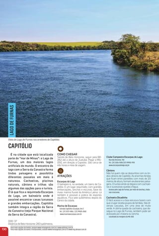 Como CHeGar
Saindo de Belo Horizonte, seguir pela BR-
262 até a altura de Juatuba. Pegar a MG-
050, em direção a Capitólio. São cerca de
três horas e meia de viagem.
atraçõeS
escarpas do Lago
O balneário é, na verdade, um bairro de Ca-
pitólio. É um lugar requintado, com grandes
embarcações, lanchas e escunas, base da
maior marina ﬂuvial da América Latina. Lá
também é possível a prática de esportes
aquáticos. Fica sete quilômetros depois do
Centro da cidade.
marina de escarpas
Estrada Capitólio-Escarpas, Km 2
Tel.: (37) 3373-1486 / (37) 99825-8160
www.marinaescarpas.com.br
Clube Campestre escarpas do Lago:
Rua das Âncoras, 750
Tel.: (37) 3326-5100/(37) 99955-9110
www.escarpasdolago.org.br
Cânions
Não há quem não se deslumbre com os lin-
dos cânions de Capitólio. As enormes fendas
que ﬁcam entre paredões com mais de 20
metros de altura, formam exuberantes paisa-
gens. O turista ainda se depara com cachoei-
ras e sucessivas quedas d’água.
Acesso pelo Lago de Furnas, por meio de lanchas, chala-
nas e escunas.
Cachoeira Dicadinha
O fácil acesso e a boa estrutura fazem com
que o lugar receba grupos de famílias. São di-
versas cascatas, em uma área de muito
verde. A última queda da cachoeira, que de-
ságua no Lago de Furnas, também pode ser
acessada por chalana ou lancha.
Localizada às margens da MG-050
130
LAGODEFURNAS
CAPITÓLIO
é na cidade que está localizada
parte do “mar de minas”: o Lago de
Furnas, um dos maiores lagos
artificiais do mundo. o encontro do
lago com a Serra da Canastra forma
lindas paisagens e possibilita
diferentes passeios em meio à
natureza. Cachoeiras, piscinas
naturais, cânions e trilhas são
algumas das opções para o turista.
é lá que fica a requintada escarpas
do Lago, um balneário onde é
possível encontrar casas luxuosas
e grandes embarcações. Capitólio
também integra a região da Serra
da Canastra (veja Parque Nacional
da Serra da Canastra).
DDD: 37
Distância de Belo Horizonte: 283 quilômetros.
Vista do Lago de Furnas nos arredores de Capitólio.
Para mais opções de hotéis, acesse www.minasgerais.com.br e www.abihmg.com.br
Para mais opções de bares e restaurantes, acesse www.minasgerais.com.br e www.mg.abrasel.com.br
 