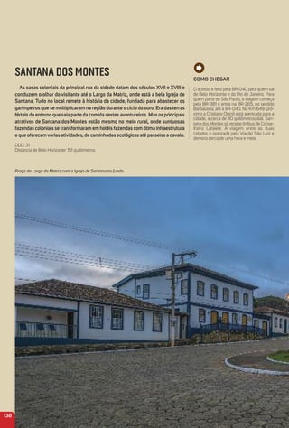 Como CHeGar
O acesso é feito pela BR-040 para quem sai
de Belo Horizonte e do Rio de Janeiro. Para
quem parte de São Paulo, a viagem começa
pela BR-381 e entra na BR-265, no sentido
Barbacena, até a BR-040. No Km 649 (pró-
ximo a Cristiano Otoni) está a entrada para a
cidade, a cerca de 30 quilômetros dali. San-
tana dos Montes só recebe ônibus de Conse-
lheiro Lafaiete. A viagem entre as duas
cidades é realizada pela Viação São Luiz e
demora cerca de uma hora e meia.
138
SANTANA DOS MONTES
as casas coloniais da principal rua da cidade datam dos séculos XVii e XViii e
conduzem o olhar do visitante até o Largo da matriz, onde está a bela igreja de
Santana. tudo no local remete à história da cidade, fundada para abastecer os
garimpeiros que se multiplicaram na região durante o ciclo do ouro. era das terras
férteis do entorno que saia parte da comida destes aventureiros. mas os principais
atrativos de Santana dos montes estão mesmo no meio rural, onde suntuosas
fazendas coloniais se transformaram em hotéis fazendas com ótima infraestrutura
e que oferecemvárias atividades, de caminhadas ecológicas até passeios a cavalo.
DDD: 31
Distância de Belo Horizonte: 151 quilômetros
Praça do Largo da Matriz com a Igreja de Santana ao fundo.
 