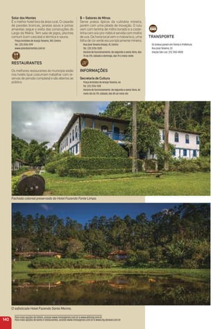 O soﬁsticado Hotel Fazenda Santa Marina.
Fachada colonial preservada do Hotel Fazenda Fonte Limpa.
Solar dos montes
É o melhor hotel fora da área rural. O casarão
de paredes brancas, janelas azuis e portas
amarelas segue o estilo das construções do
Largo da Matriz. Tem sala de jogos, piscinas
comum (com cascata) e térmica e sauna.
Praça Aristides de Araújo Teixeira, 189, Centro
Tel.: (31) 3726-1319
www.solardosmontes.com.br
reStauraNteS
Os melhores restaurantes do município estão
nos hotéis (que costumam trabalhar com re-
servas de pensão completa) e são abertos ao
público.
traNSPorte
Os ônibus param em frente à Prefeitura
Rua José Teixeira, 33
Viação São Luiz: (31) 3762-4500
140
$ – Sabores de minas
Serve pratos típicos da culinária mineira,
porém com uma pitada de inovação. O tutu
vem com farinha de milho torrado e a coste-
linha com ora-pro-nóbis é servida com molho
de uva. Da horta localvem o malvarisco, uma
folha de corverde escura tipicamente mineira.
Rua José Teixeira Araújo, 41, Centro
Tel.: (31) 3726-1320
Horário de funcionamento: de segunda a sexta-feira, das
7h às 21h; sábado e domingo, das 7h à meia-noite.
iNFormaçõeS
Secretaria de Cultura
Praça Aristides de Araújo Teixeira, 66
Tel. (31) 3726-1128
Horário de funcionamento: de segunda a sexta-feira, do
meio-dia às 17h; sábado, das 8h ao meio-dia
Para mais opções de hotéis, acesse www.minasgerais.com.br e www.abihmg.com.br
Para mais opções de bares e restaurantes, acesse www.minasgerais.com.br e www.mg.abrasel.com.br
 