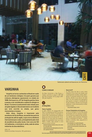 143
Para mais opções de hotéis, acesse www.minasgerais.com.br e www.abihmg.com.br
Para mais opções de bares e restaurantes, acesse www.minasgerais.com.br e www.mg.abrasel.com.br
Soﬁsticada cafeteria da Expocaccer, em Patrocínio.
CAFÉ
Como CHeGar
De Belo Horizonte e São Paulo, o
melhor caminho é seguir a BR-381
até Três Corações. De lá, pegar a BR-
491 até Varginha.
atraçõeS
teatro Capitólio
O belo edifício foi inaugurado em
1927 e na década de 1970 funcionou
como sala de cinema. A fachada e o
interior têm características ecléticas,
típicas do início do século XX. O Ca-
pitólio foi um dos eixos da moderni-
zação da sociedade local nos anos
1920 e 1930. Vale assistir a uma
peça ou show no local.
Avenida Presidente Antônio Carlos, 522, Centro
Tel.: (35) 3690-2700
www.fundacaoculturaldevarginha.com.br/the
atro-capitolio/historia/
Nave do et
A nave (que de fato é uma caixa
d'água) é uma marca da cidade, que
supostamente recebeu visitas aliení-
genas. É possível avistá-la de vários
pontos, devido à sua altura. Ao lado
dela, há uma estátua de alienígena
que ajuda a compor o ambiente de
ﬁcção cientíﬁca. Devido à iluminação
especial, o mais interessante é visitar
a área à noite.
Praça Getúlio Vargas, Centro
Parque Zoobotânico de Varginha
A ida ao zoológico é uma boa opção
de passeio com as crianças. É possí-
vel ver diversas espécies de mamífe-
ros, répteis, aves e plantas. Destaque
para a variedade de felinos – onças
parda e pintada, leão, jaguatirica e
gato-mourisco.
Rua Petrópolis, s/n, Jardim Petrópolis
Tel.: (35) 3690-2124 / 3690-2709 / 3221-9715
Horário de funcionamento: diariamente, das
8h às 16h15
Entrada: R$ 2,00
VARGINHA
Varginha se tornou conhecida no Brasilem razão
de um fenômeno ufológico: há quem garanta que
criaturas alienígenas apareceram na cidade em
1996. De lá para cá, o etdeVarginha ganhou fama
e passou a ser considerada a capital da ufologia no
Brasil. o turismo é praticamente todo voltado para
atrações ligadas àvida extraterrestre e ao incidente
que teria ocorrido na cidade, que gerou
monumentos e museus.
além disso, Varginha é importante polo
econômico do Sulde minas, escoando boa parte da
produção de café da região, o que a torna referência
internacionalpara o setor, principalmente pelo nível
de excelência dos grãos locais. Com cerca de 130
mil habitantes, o município é, ainda, sede de várias
indústrias da área eletrônica.
DDD: 35
Distância de Belo Horizonte: 315 quilômetros.
 