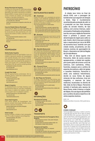 reStauraNteS e BareS
$$ – anonimato
Pratos à la carte, com variedade de carnes e
massas, num ambiente agradável. Prove o
rondeli de presunto e mussarela ao molho de
tomate rústico ou a tradicional carne sucu-
lenta com mandioca cozida.
AvenidaPrincesa do Sul, 121, Jardim Andere
Tel.: (35) 3214-6766
Horário de funcionamento: domingo e segunda-feira,
das 11h às 15h; terça e quarta-feira, das 11h às 15 e das
18h à 1h; quinta-feira, das 11h às 15h e das 18h às 2h; sexta-
feira, das 11h às 15h e das 18h às 3h; sábado, das 18h às 3h
$$ – Braseado
A soﬁsticada proposta da casa é servir carnes
nobres e cortes especiais, como chorizos, la-
gostas, e prime rib.
Avenida Salum Assad David, 300
Tel.: (35) 3223-7677
Horário de funcionamento: de terça a quinta-feira, das
18h às 23h; sexta-feira e sábado, das 18h à meia-noite;
domingo, do meio-dia às 15h
$$ – Benedito restaurante
O chef Ramon Damasceno comanda a casa,
que preza pela apresentação diferenciada e
o uso de ingredientes selecionados com um
toque de regionalismo. No cardápio, risotos,
massas, carnes vermelhas, aves, carne de
porco, peixes e frutos do mar.
Avenida Santa Luzia, 389, Santa Luzia
Tel.: (35) 3214-6228
Horário de funcionamento: de segunda-feira a sábado,
das 11h30 às 14h30
$$ – Pizzaria o Forno
Com mais de 25 anos de história, tem um car-
dápiovariado,quebuscaaliaratradiçãodopre-
paroàsinovaçõesdepontadaculináriaitaliana.
Rua Jovelina Reis, 44, Centro
Tel.: (35) 3221-7454
Horáriodefuncionamento:diariamente,das18hàmeia-noite
$ – Bar Pinga com torresmo
O “Pinga”, como dizem os mais íntimos, tem
o que todo botequeiro gosta: cerveja gelada,
bons tira-gostos e gente interessada em con-
tar boas histórias.
Avenida Princesa do Sul, 29-A, Jardim Andere
Tel.: (35) 3222-9658
Horário de funcionamento: de terça-feira a sábado, das
18h à meia-noite
iNFormaçõeS
Secretaria de turismo
Av. Benjamin Constant, 1000. Centro.
Tel.: (35) 3690-2026
Horário de funcionamento: diariamente, das 7h30 às 11h
e das 13h às 17h30
traNSPorte
terminal rodoviário de Passageiros Nova
Varginha
Avenida Benjamin Constant, 1.000, Jardim Petrópolis
Tel. (35) 3690-4031
Há ônibus diários do Expresso Gardênia (0300 -313-
2020) ligando a cidade a Belo Horizonte.
aeroporto de Varginha
Avenida José Ribeiro Tristão, s/n, Aeroporto
Tel. (35) 3690-2264
A Azul (0800-887-1118/4003-1118) opera voos às segundas
e sextas-feiras, partindo do Aeroporto de Conﬁns.
144
Para mais opções de hotéis, acesse www.minasgerais.com.br e www.abihmg.com.br
Para mais opções de bares e restaurantes, acesse www.minasgerais.com.br e www.mg.abrasel.com.br
PATROCÍNIO
a cidade teve início no ﬁnal do
século XViii, com a passagem de
bandeirantes que seguiam em direção
a Goiás. Hoje é mundialmente
reconhecida pela produção de café. Lá
é produzido um dos mais famosos
grãos do cerrado mineiro, de tipo
arábica, com aromas intensos, sabor
encorpado e ﬁnalização achocolatada.
isso fez com que a região de Patrocínio
fosse a primeira a possuir uma
denominação de origem para cafés no
país. assim, não é à toa que o produto
seja o responsável por cerca de 80%
da economia local, fazendo com que
cidade receba, anualmente, um dos
maiores eventos de agronegócio do
Brasil, o Seminário do Café da região
do Cerrado mineiro.
mas nem só dessa iguaria vive
Patrocínio. além de outros eventos
agropecuários, a cidade tem opções
para quem gosta de turismo rural e de
aventura, com cachoeiras, trilhas,
fazendas, espaços para a prática de
esportes de aventura, além de igrejas
e casarões históricos. Patrocínio é
ainda uma estância hidromineral,
devido às raras fontes de águas
minerais do tipo sulfurosa, ricas em
magnésio, e reservas de lama
medicinal, localizadas no distrito de
São João da Serra Negra. Patrocínio
também é banhada pela represa de
Nova Ponte, onde é intensa a criação
de tilápias.as suas águas são perfeitas
para a prática da pesca esportiva e de
vários esportes náuticos.
DDD: 34
Distância de Belo Horizonte: 402 quilômetros.
museu municipal de Varginha
O edifício foi construído em 1920 para abrigar
uma agência do Banco do Brasil e incorpora
elementos dos estilos neoclássico e eclético.
Desde 2000, o museu reúne um acervo que
conta a história da cidade, com fotograﬁas,
moedas e utensílios domésticos.
Praça Governador Benedito Valadares, 141, Centro
Tel.: (35) 3690-2716 / 3690 2706
Horário de funcionamento: de segunda a sexta-feira, das
8h às 18h
Casa da Cidade (Câmara municipal)
Construída em 1882, foi o segundo edifício de
Varginha. O casarão azul das muitas janelas
foi construído em dois pavimentos, em uma
mistura dos estilos art déco, colonial e o neo-
clássico.
Praça Governador Benedito Valadares, Centro
Tel.: (35) 3219-4757
Horário de funcionamento: de segunda a sexta-feira, das
9h às 17h
HoSPeDaGem
Nobile Suítes Varginha
O estabelecimento da rede Nobile é novo na
cidade e apresenta opções de hospedagem
com padrão elevado, com camas confortá-
veis, banheiras de hidromassagem e vista pa-
norâmica, além de academia de ginástica. O
hotel conta ainda com o soﬁsticado Restau-
rante Skina 310, de cozinha contemporânea.
Rua Benjamin Constant, 310, Centro
Tel.: (35) 3222-1978
www.nobilehoteis.com.br
urupês Park Hotel
São 50 apartamentos confortáveis. Tem la-
vanderia, piscina,  scotch bar e salão de even-
tos para 50 pessoas.
Avenida Princesa do Sul, 1.000
Tel.: (35) 3214-1511
www.hotelurupes.com.br
Sleep in Varginha
O estabelecimento da Rede Atlântica tem
apartamentos básicos, mas bem mobiliados,
com mesa e cadeira de trabalho, além de
camas queen size na categoria superior.
Avenida Princesa do Sul, 3.333, Jardim Andere
Tel.: (35) 3219-3333
www.atlanticahotels.com.br
Class HotelVarginha
Com várias opções de hospedagem, tem
quartos amplos, decoração reﬁnada, sauna,
piscina e sala de convenções.
Avenida Castelo Branco, 555, Bairro Petrópolis
Tel.: (35) 3221-3444
www.classhotel.com.br
Hotel Carajás
Quartos amplos, simples e bem planejados,
com TV a cabo e espaços aconchegantes.
Avenida Rui Barbosa, 348, Centro
Tel.: (35) 3222-1644
www.hotelcarajas.com.br
Como CHeGar
Saindo de Belo Horizonte, o melhor caminho
é pela BR-262 até Ibiá. De lá, deve-se pegar
a MG-187/MG-230, que leva a Patrocínio. A
partir de São Paulo, são 643 quilômetros, que
devem ser percorridos pela BR-262 até o en-
troncamento com a BR-462, em Perdizes.
Do Rio de Janeiro, deve-se pegar a BR-040,
passando pela BR-262, até a MG-187, em
Ibiá. Depois, deve-se seguir pela MG-230 até
Patrocínio. A cidade ﬁca a 101 quilômetros de
Araxá, para onde há voos de Belo Horizonte
todos os domingos, pela Azul. De ônibus, há
viagens diárias da capital para a cidade reali-
zadas pelo Expresso União.
 