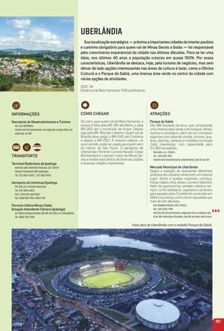 UBERLÂNDIA
Sua localização estratégica — próxima a importantes cidades do interiorpaulista
e caminho obrigatório para quem vai de minas Gerais a Goiás — foi responsável
pelo crescimento exponencial da cidade nas últimas décadas. Para se ter uma
ideia, nos últimos 40 anos a população cresceu em quase 150%. Por essas
características, uberlândia se destaca, hoje, pelo turismo de negócios, mas sem
deixar de lado opções interessantes nas áreas de cultura e lazer, como a oﬁcina
Cultural e o Parque do Sabiá, uma imensa área verde no centro da cidade com
várias opções de atividades.
DDD: 34
Distância de Belo Horizonte: 549 quilômetros.
iNFormaçõeS
Secretaria de Desenvolvimento e turismo
Tel. (31) 38298066
Horário de funcionamento: de segunda a sexta-feira, do
meio-dia às 18h
traNSPorte
terminal rodoviário de ipatinga
Avenida João Valentim Pascoal, 637, Centro
Viação Presidente (BH-Ipatinga):
Tel. (31) 3822-7640 / (31) 3822-1630
aeroporto da usiminas/ipatinga
BR-458, s/n, Distrito Industrial
Tel. (31) 3825-6060
Azul (voos BH-Ipatinga):
Tel.: 0800 887 1118 e 4003-1118
Ferrovia Vitória minas (Vale)
estação intendente Câmara (ipatinga)
Av. Pedro Linhares Gomes, BR-381, Km 208, s/n, Ferroviários
Tel. 0800-285-7000
atraçõeS
Parque do Sabiá
São 185 hectares de terra, que compreende
uma imensa área verde com bosque, trilhas,
represa e zoológico, além de um complexo
esportivo com pista de corrida, ciclovia, qua-
dras, piscinas, campos e o estádio municipal
João Havelange, com capacidade para
53.350 torcedores.
Rua Haia, s.n., Centro
Tel.: (34) 3215-3767
Horário de funcionamento: diariamente, das 5h às 22h
mercado municipal de uberlândia
Segue a tradição de apresentar diferentes
produtos da culinária mineira em um mesmo
lugar: doces e queijos regionais, cachaça,
frango caipira, frios, peixes, carnes e laticínios.
Além da gastronomia, também oferece ser-
viços como barbearia, sapataria e produtos
para agropecuária. O prédio foi construído em
1944 e funcionou como centro atacadista por
mais de três décadas.
Rua Olegário Maciel, 255, Centro
Tel.: (34) 3235-7790
Horário de funcionamento: segunda-feira a sábado, das
8j às 18h; domingo e feriados, das 8h ao meio-dia e meio
151
Vista aéra de Uberlândia com o estádio Parque do Sabiá.
Como CHeGar
De carro, para quem sai de Belo Horizonte, o
acesso é feito pela BR-381 até Betim, e pela
BR-262 até o município de Araxá. Depois
siga pela BR-452 até o destino. Quem sai de
Brasília deve pegar a BR-040 até Cristalina
e depois a BR-050. A mesma rodovia, no
outro sentido, pode ser usada para quem vem
do interior de São Paulo. O aeroporto de
Uberlândia (Tenente Coronel Aviador Cesar
Bombonato) é o terceiro maior de Minas Ge-
rais e recebe voos diretos de diversas capitais
e diversas cidades importantes.
 