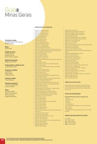 Produção e edição:
Veredas Editora e Jornalismo
Especializado
editor
Cézar Félix
edição de textos:
Juliana Afonso
Natália Martino
Sílvia Helena Laporte
edição de fotograﬁa:
Rogério Alves Dias
Projeto gráﬁco e edição de arte:
José Afonso Cézar
Pesquisa e redação:
Carol Abreu
Filipe Motta
Juliana Afonso
Versão em inglês:
Thaís Mattoso
Versão em espanhol:
Julieta Sueldo Boedo
Luciana Santos
Fotos:
Eduardo Gontijo
Jean Yves Donnard
Marcos Amend
Rogério Alves Dias
CréDitoS DaS FotoGraFiaS:
Páginas 2 e 3: Rogério Alves Dias
Páginas 4 e 5: Rogério Alves Dias
Páginas 6 e 7: Eduardo Gontijo
Páginas 8 e 9: Rogério Alves Dias
Página 10: Rogério Alves Dias
Página 11: Eduardo Gontijo
Página 13: Rogério Alves Dias
Página 14: Marcos Amend
Páginas 15: Rogério Alves Dias
Páginas 16 e 17: Rogério Alves Dias
Páginas 18 e 19: Eduardo Gontijo
Páginas 22 e 23: Eduardo Gontijo
Página 23: Divulgação/Eugênio Sávio
Páginas 24 e 25: da esq. p/dir. Jean Yves Donnard, Jean Yves
Donnard, Divulgação/Pedro Motta e Eduardo Gontijo (foto maior)
Páginas 27, 28, 29 e 31: Marcos Amend
Página 33: Eduardo Gontijo
Página 34: Rogério Alves Dias
Página 35: Jean Yves Donnard
Páginas 36 e 37: Marcos Amend
Página 38: de cima p/baixo: Marcos Amend, Marcos Amend e Ro-
gério Alves Dias
Página 39: Marcos Amend
Página 41: Marcos Amend (em cima) e Rogério Alves Dias
Página 42: Marcos Amend
Página 43: de cima p/baixo: Marcos Amend, Marcos Amend e
Eduardo Gontijo
Páginas 44 e 45: Eduardo Gontijo
Páginas 46 e 47: Rogério Alves Dias
Página 47: Marcos Amend
Páginas 48 e 49: Eduardo Gontijo
Página 50: Eduardo Gontijo (em cima) e Rogério Alves Dias
Página 51: Rogério Alves Dias
Página 52: Jean Yves Donnard (em cima) e Rogério Alves Dias
Página 53: Divulgação/Prefeitura de Itabira
Páginas 54 e 55: Jean Yves Donnard
Página 57: Eduardo Gontijo (em cima) e Rogério Alves Dias
Página 58: Eduardo Gontijo (em cima) e Rogério Alves Dias
Página 59: Rogério Alves Dias
Página 60: Jean Yves Donnard
Página 63: Rogério Alves Dias, Beto Eterovick e Rogério Alves Dias
Páginas 64 e 65: Jean Yves Donnard
Página 66: Daniel Mansur (em cima) e Miguel Aun
Página 67: Divulgação/Prefeitura de Poços de Caldas
Página 68: Divulgação/Prefeitura de Poços de Caldas
Páginas 69, 70 e 71: Jean Yves Donnard
Página 72: Marcos Amend
Página 73: Eduardo Gontijo
Página 74: Marcos Amend
Página 75: Marcos Amend (em cima) e Marcos Leão
Página 76: Marcos Amend
Página 77: Eduardo Gontijo
Página 78: Marcos Amend
Página 79: Rogério Alves Dias
Página 80: Marcos Amend
Página 81: Fernando Piancastelli, Fernando Piancastelli e Marcos
Amend (à dir.)
Páginas 82 e 83: Marcos Amend
Página 84: Jean Yves Donnard
Páginas 85, 85, 87, 88 e 89: Marcos Amend
Página 90: Rogério Alves Dias
Página 91: Jean Yves Donnard
Página 92: Jean Yves Donnard (em cima) e Rogério Alves Dias
Página 93: Sérgio Amzalak
Página 95: Jean Yves Donnard
Página 96: Rogério Alves Dias
Página 97: Eduardo Gontijo
Página 98: Jean Yves Donnard
Página 99: Divulgação/Prefeitura de Maria da Fé
Página 101: Divulgação/Prefeitura de Gonçalves
Página 102: Divulgação/Prefeitura de Gonçalves
Página 103: Rogério Alves Dias
Página 104: Divulgação/Prefeitura de Camanducaia
Páginas 106 e 107: Divulgação/Prefeitura de Caldas
Páginas 110 e 111: Jean Yves Donnard
Página 112: Jean Yves Donnard
Página 113: Marcos Amend
Páginas 114 e 115 JeanYves Donnard (foto maior) e Rogério Alves Dias
Páginas 116 e 117: Júnia Mortimer
Páginas 118 e 119: Eduardo Gontijo
Páginas 122 e 123: Lorena Cunha Amaral
Página 124: Marcos Amend (em cima) e Divulgação/Prefeitura de
Uberaba
Página 125: Divulgação/Prefeitura de Uberaba
Página 127: Jean Yves Donnard
Páginas 128 e 129: Marcos Amend
Páginas 130 e 131: Jean Yves Donnard
Páginas 132 e 133: Eduardo Gontijo
Página 134: Marcos Amend
Página 136: Fernando Piancastelli
Página 138 e 139: Eduardo Gontijo
Página 140: Marcos Amend (em cima) e Eduardo Gontijo
Páginas 141 e 142: Luís Eduardo Dias
Página 143: Divulgação/Prefeitura de Juiz de Fora
Página 144: Elvira Nascimento
Página 145: Divulgação/Prefeitura de Uberlândia
Página 146: Jean Yves Donnard
Páginas 147, 148 e 149: Divulgação/Prefeitura de Juiz de Fora
Página 150: Rogério Alves Dias
Página 153: Rogério Alves Dias
Página 155: Rogério Alves Dias
CréDitoS FotoS Da CaPa:
Eduardo Gontijo (foto maior); Eduardo Gontijo, Marcos Amend,
Eduardo Gontijo, Jean Yves Donnard, Marcos Amend, Rogério
Alves Dias, Beto Eterovick, Jean Yves Donnard e Marcos Amend
(da esq. p/ dir.).
FoNteS De iNFormaçõeS:
este Guia de minas Gerais consultou as seguintes fontes:
- Viaje Aqui
- Guia Quatro Rodas
- TripAdvisor
- UOL Viagem
- Sites das prefeituras
- Sites diversos (igrejas, atrações turísticas, hotéis, restaurantes,
bares e parques)
- Blogs de viagem
- Reportagens em sites de especializados em turismo e em blogs
de viagem.
PreçoS DoS reStauraNteS e BareS:
$ - até R$ 30
$$ - de R$ 31 a R$ 60
$$$ - de R$ 61 a R$ 100
$$$$ - de R$ 101 a R$ 150
$$$$$ - acima de R$ 151
160
Para mais opções de hotéis, acesse www.minasgerais.com.br e www.abihmg.com.br
Para mais opções de bares e restaurantes, acesse www.minasgerais.com.br e www.mg.abrasel.com.br
 