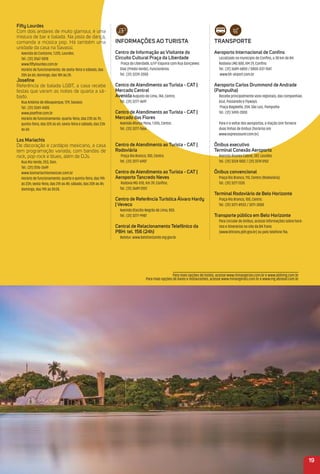 traNSPorte
aeroporto internacional de Conﬁns
Localizado no município de Conﬁns, a 38 km de BH.
Rodovia LMG 800, KM 7,9, Conﬁns
Tel.: (31) 3689-6800 / 0800-037-1547
www.bh-airport.com.br
aeroporto Carlos Drummond de andrade
(Pampulha)
Recebe principalmente voos regionais, das companhias
Azul, Passaredo e Flyways.
Praça Bagatelle, 204, São Luiz, Pampulha
Tel.: (31) 3490-2000
Para ir e voltar dos aeroportos, a Viação Unir fornece
duas linhas de ônibus (horários em
www.expressounir.com.br).
Ônibus executivo
terminal Conexão aeroporto
Avenida Álvares Cabral, 387, Lourdes.
Tel.: (31) 3224 1002 / (31) 3274 5152
Ônibus convencional
Praça Rio Branco, 110, Centro (Rodoviária).
Tel.: (31) 3271 1335
terminal rodoviário de Belo Horizonte
Praça Rio Branco, 100, Centro.
Tel.: (31) 3271-8933 / 3271-3000
transporte público em Belo Horizonte
Para circular de ônibus, acesse informações sobre horá-
rios e itinerários no site da BH Trans
(www.bhtrans.pbh.gov.br) ou pelo telefone 156.
Fifty Lourdes
Com dois andares de muito glamour, é uma
mistura de bar e balada. Na pista de dança,
comanda a música pop. Há também uma
unidade da casa na Savassi.
Avenida do Contorno, 7.225, Lourdes.
Tel.: (31) 3567-5818
www.ﬁftylourdes.com.br
Horário de funcionamento: de sexta-feira e sábado, das
20h às 6h; domingo, das 18h às 2h.
Joseﬁne
Referência de balada LGBT, a casa recebe
festas que varam as noites de quarta a sá-
bado.
Rua Antônio de Albuquerque, 729, Savassi.
Tel.: (31) 3269-4405
www.joseﬁne.com.br
Horário de funcionamento: quarta-feira, das 23h às 7h;
quinta-feira, das 22h às 6h; sexta-feira e sábado, das 23h
às 6h.
Los mariachis
De decoração e cardápio mexicano, a casa
tem programação variada, com bandas de
rock, pop-rock e blues, além de DJs.
Rua Rio Verde, 253, Sion.
Tel.: (31) 2516-2649
www.losmariachismexican.com.br
Horário de funcionamento: quarta e quinta-feira, das 19h
às 23h; sexta-feira, das 21h às 4h; sábado, das 20h às 4h;
domingo, das 19h às 0h30.
19
iNFormaçõeS ao turiSta
Centro de informação ao Visitante do
Circuito Cultural Praça da Liberdade
Praça da Liberdade, s/nº Esquina com Rua Gonçalves
Dias (Prédio Verde), Funcionários.
Tel.: (31) 3239-2000
Centro de atendimento ao turista - Cat |
mercado Central
avenidaAugusto de Lima, 744, Centro.
Tel.: (31) 3277-4691
Centro de atendimento ao turista - Cat |
mercado das Flores
Avenida Afonso Pena, 1.055, Centro.
Tel.: (31) 3277-7666
Centro de atendimento ao turista - Cat |
rodoviária
Praça Rio Branco, 100, Centro.
Tel.: (31) 3277-6907
Centro de atendimento ao turista - Cat |
aeroporto tancredo Neves
Rodovia MG-010, Km 39, Conﬁns.
Tel.: (31) 3689 2557
Centro de referência turística álvaro Hardy
| Veveco
Avenida Otacílio Negrão de Lima, 855.
Tel.: (31) 3277-9987
Central de relacionamento telefônico da
PBH: tel. 156 (24h)
Belotur: www.belohorizonte.mg.gov.br
Para mais opções de hotéis, acesse www.minasgerais.com.br e www.abihmg.com.br
Para mais opções de bares e restaurantes, acesse www.minasgerais.com.br e www.mg.abrasel.com.br
 
