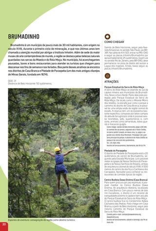 Como CHeGar
Saindo de Belo Horizonte, seguir pela Ave-
nida Amazonas no sentido São Paulo, via BR-
381. Na saída do Km 501, entrar na MG-040
e seguir as placas Inhotim/Brumadinho por
aproximadamente 25 quilômetros. Quem vai
no sentido Rio de Janeiro, pela BR-040, deve
permanecer na pista da direita até avistar a
Lagoa dos Ingleses. Então, basta seguir as
placas Inhotim/Brumadinho.
atraçõeS
Parque estadual da Serra do rola-moça
A Serra do Rola-Moça se estende do sul da
capital mineira aos municípios de Brumadi-
nho, Nova Lima e Ibirité. Parte dela está pro-
tegida pelo Parque Estadual da Serra do
Rola-Moça. De locais como o Mirante Morro
dos Veados, na estrada que corta o parque a
caminho do distrito de Casa Branca, é possí-
vel ter uma ampla visão da região central do
estado. A reserva tem um ecossistema bas-
tante especíﬁco, composto por belos campos
de altitude ferruginosos onde é possível avis-
tar bromélias, ipês, quaresmeiras e, com
sorte, animais como tamanduás, lobos-gua-
rás e macacos-guigós.
Como chegar: saindo de Belo Horizonte, pegar a BR-040,
no sentido Rio de Janeiro, seguindo até o Posto Chefão,
no bairro Jardim Canadá, em Nova Lima. Lá, pegar a se-
gunda rua à direita (Rua Montreal). Prosseguir até a por-
taria principal do parque. A distância do Posto Chefão ao
parque é de cerca de três quilômetros.
Tel.: (31) 3581-3782.
Horário de funcionamento: diariamente, das 8h às 17h.
Piedade do Paraopeba
O distrito de Piedade do Paraopeba está a 20
quilômetros do centro de Brumadinho, se-
guindo pela Estrada Municipal. Lá é possível
visitar as igrejas de Nossa Senhora do Parao-
peba e de Nossa Senhora do Rosário, ambas
de arquitetura colonial do século XVIII. A 500
metros do centro da vila ﬁca a Cachoeira dos
Carrapatos. Aproveite para conhecer os res-
taurantes de comidas típicas da região.
Centro Budista Dawa Drolma (Casa Branca)
Para quem procura por paz espiritual, é pos-
sível meditar no Centro Budista Dawa
Drolma, de arquitetura tibetana, localizado
em Casa Branca. Com pouco menos de dois
mil moradores, o distrito é um recanto de
tranquilidade próximo à capital e bem aos pés
do Parque Estadual da Serra do Rola-Moça.
O centro budista ﬁca no Condomínio Aldeia
Cachoeira das Pedras. Para chegar em Casa
Branca, a partir de Belo Horizonte, seguir pelo
mesmo caminho do Parque Estadual da
Serra do Rola-Moça.
Contato pelo e-mail: contato@dawadrolma.org.
dawadrolma.org.
Horário de funcionamento: sábado e domingo, das 9h ao
meio-dia
20
BRUMADINHO
Brumadinho é um município de pouco mais de 30 milhabitantes, com origem no
século XViii, durante o primeiro ciclo de mineração, e que nos últimos anos tem
chamado a atenção mundial por abrigar o instituto inhotim.além de sede do maior
museudeartecontemporâneadomundo,aregiãosedestacapelasbelezasnaturais
guardadas nas serras da moeda e do rola moça. No município, há aconchegantes
pousadas, bares e bons restaurantes para atender os turistas que chegam para
descansarnosﬁnsdesemanaenosferiados.Boapartedessesatrativosseencontra
nosdistritosdeCasaBrancaePiedadedeParaopeba(umdosmaisantigosvilarejos
de minas Gerais, fundado em 1674).
DDD: 31
Distância de Belo Horizonte: 50 quilômetros.
Esportes de aventura: consagração da região como destino turístico.
 