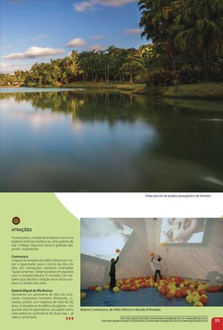 atraçõeS
A cada passo, o visitante se depara com uma
espécie botânica exótica ou uma galeria de
tirar o fôlego. Algumas obras e galerias são,
porém, imperdíveis:
Cosmococa
O ápice da tentativa de Hélio Oiticica em tra-
zer o espectador para o centro da obra de
arte, em instalações pioneiras chamadas
“quasi-cinemas”, desenvolvidas em parceria
com o cineasta Neville D’ Almeida. Um tra-
balho que desaﬁa a relação entre obra e pú-
blico no âmbito das artes.
Galeria miguel do rio Branco
Apresenta um panorama da obra do acla-
mado multiartista brasileiro (fotógrafo, ci-
neasta, pintor), com registros de mais de 30
anos. A arquitetura do edifício da galeria – um
grande volume geométrico, esculpido como
uma pedra na conﬂuência de duas vias – já
vale a caminhada.
Vista parcial do projeto paisagístico do Inhotim.
Galeria Cosmococa, de Hélio Oiticica e Neville D’Almeida.
23
Para mais opções de hotéis, acesse www.minasgerais.com.br e www.abihmg.com.br
Para mais opções de bares e restaurantes, acesse www.minasgerais.com.br e www.mg.abrasel.com.br
 