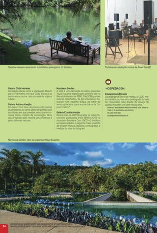 Galeria Cildo meireles
Apresenta obras como a instalação Desvio
para o Vermelho, em que Cildo provoca os
sentimentos numa casa tomada de objetos
rubros.
Galeria adriana Varejão
Azulejos como base de pinturas de plantas
alucinógenas ou como ponto de partida para
esculturas em que paredes tem a carne hu-
mana como matéria da construção. Uma
obra inspirada pela história, pela violência e
pelas ciências naturais.
Narcissus Garden
A obra é uma recriação da artista japonesa
Yayoi Kusama, exposta pela primeira vez na
Bienal de Veneza de 1966. São 500 grandes
esferas espelhadas, de aço inoxidável, ﬂu-
tuando num espelho d'água ao sabor do
vento e criando o que a autora chama de “ta-
pete cinético”.
Galeria Cláudia andujar
Reúne mais de 400 fotograﬁas de índios Ya-
nomami, produzidas entre 1970 e 2010, na
Amazônia Brasileira. Com 1.600 m2 divididos
em quatro prédios, o segundo maior pavilhão
de Inhotim mescla registros consagrados e
inéditos da obra da fotógrafa.
HoSPeDaGem
estalagem do mirante
Localizada na Serra da Moeda, a 1.200 me-
tros de altitude, tem vista privilegiada do Vale
do Paraopeba. Não dispõe de serviço de
quarto, mas tem um bom restaurante.
Endereço: Avenida Nair Martins Drumond, 1000, Retiro do
Chalé (a 35 quilômetros de Inhotim).
Tel.: (31) 3575-5061.
estalagemdomirante.com.br.
24
Para mais opções de hotéis, acesse www.minasgerais.com.br e www.abihmg.com.br
Para mais opções de bares e restaurantes, acesse www.minasgerais.com.br e www.mg.abrasel.com.br
Turistas na instalação sonora de Janet Cardiff.Turistas relaxam apreciando o fantástico paisagismo do Inhotim.
Narcissus Garden, obra da japonesa Yayoi Kusama.
 