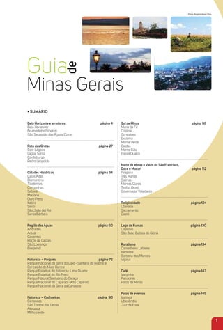 1
Fotos Rogério Alves Dias
• Sumário
Belo Horizonte e arredores página 4
Belo Horizonte
Brumadinho/Inhotim
São Sebastião das Águas Claras
rota das Grutas página 27
Sete Lagoas
Lagoa Santa
Cordisburgo
Pedro Leopoldo
Cidades Históricas página 34
Catas Altas
Diamantina
Tiradentes
Congonhas
Sabará
Mariana
Ouro Preto
Itabira
Serro
São João del Rei
Santa Bárbara
região das águas página 60
Andradas
Araxá
Caxambu
Poços de Caldas
São Lourenço
Baependi
Natureza – Parques página 72
Parque Nacional da Serra do Cipó - Santana do Riacho e
Conceição do Mato Dentro
Parque Estadual do Ibitipoca - Lima Duarte
Parque Estadual do Rio Preto
Parque Natural Santuário do Caraça
Parque Nacional do Caparaó - Alto Caparaó
Parque Nacional da Serra da Canastra
Natureza – Cachoeiras página 90
Carrancas
São Thomé das Letras
Aiuruoca
Milho Verde
Sul de minas página 98
Maria da Fé
Cristina
Gonçalves
Extrema
Monte Verde
Caldas
Monte Sião
Passa Quatro
Norte de minas e Vales do São Francisco,
Doce e mucuri página 112
Pirapora
Três Marias
Salinas
Montes Claros
Teóﬁlo Otoni
Governador Valadares
religiosidade página 124
Uberaba
Sacramento
Caeté
Lago de Furnas página 130
Capitólio
São João Batista do Glória
ruralismo página 134
Conselheiro Lafaiete
Itamonte
Santana dos Montes
Viçosa
Café página 143
Varginha
Patrocínio
Patos de Minas
Polos de eventos página 149
Ipatinga
Uberlândia
Juiz de Fora
 