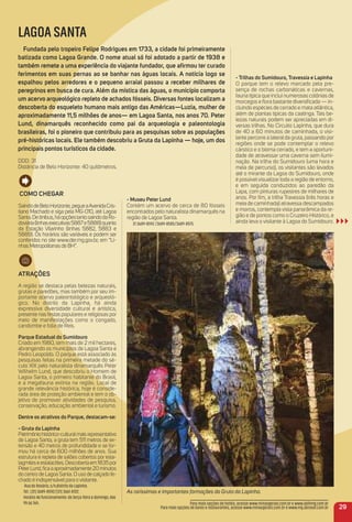 LAGOA SANTA
Fundada pelo tropeiro Felipe rodrigues em 1733, a cidade foi primeiramente
batizada como Lagoa Grande. o nome atual só foi adotado a partir de 1938 e
também remete a uma experiência do viajante fundador, que aﬁrmou ter curado
ferimentos em suas pernas ao se banhar nas águas locais. a notícia logo se
espalhou pelos arredores e o pequeno arraial passou a receber milhares de
peregrinos em busca de cura. além da mística das águas, o município comporta
um acervo arqueológico repleto de achados fósseis. Diversas fontes localizam a
descoberta do esqueleto humano mais antigo das américas—Luzia, mulher de
aproximadamente 11,5 milhões de anos— em Lagoa Santa, nos anos 70. Peter
Lund, dinamarquês reconhecido como pai da arqueologia e paleontologia
brasileiras, foi o pioneiro que contribuiu para as pesquisas sobre as populações
pré-históricas locais. ele também descobriu a Gruta da Lapinha — hoje, um dos
principais pontos turísticos da cidade.
DDD: 31
Distância de Belo Horizonte: 40 quilômetros.
- trilhas do Sumidouro, travessia e Lapinha
O parque tem o relevo marcado pela pre-
sença de rochas carbonáticas e cavernas,
fauna típica que inclui numerosas colônias de
morcegos e ﬂora bastante diversiﬁcada — in-
cluindo espécies de cerrado e mata atlântica,
além de plantas típicas da caatinga. Tais be-
lezas naturais podem ser apreciadas em di-
versas trilhas. No Circuito Lapinha, que dura
de 40 a 60 minutos de caminhada, o visi-
tante percorre a lateral da gruta, passando por
regiões onde se pode contemplar o relevo
cárstico e o bioma cerrado, e tem a oportuni-
dade de atravessar uma caverna sem ilumi-
nação. Na trilha do Sumidouro (uma hora e
meia de percurso), os visitantes são levados
até o mirante da Lagoa do Sumidouro, onde
é possívelvisualizar toda a região de entorno,
e em seguida conduzidos ao paredão da
Lapa, com pinturas rupestres de milhares de
anos. Por ﬁm, a trilha Travessia (três horas e
meia de caminhada) atravessa descampados
e morros, contempla vista panorâmica da re-
gião e de pontos como o Cruzeiro Histórico, e
ainda leva o visitante à Lagoa do Sumidouro.
As raríssimas e importantes formações da Gruta da Lapinha.
Como CHeGar
SaindodeBeloHorizonte,pegueaAvenidaCris-
tiano Machado e siga pela MG-010, até Lagoa
Santa.Deônibus,háopçõestantosaindodaRo-
doviária(linhasexecutivas5887e5888)quanto
da Estação Vilarinho (linhas 5882, 5883 e
5889). Os horários são variáveis e podem ser
conferidos no site www.der.mg.gov.br, em “Li-
nhas Metropolitanas de BH”.
atraçõeS
A região se destaca pelas belezas naturais,
grutas e paredões, mas também por seu im-
portante acervo paleontológico e arqueoló-
gico. No distrito da Lapinha, há ainda
expressiva diversidade cultural e artística,
presente nas festas populares e religiosas por
meio de manifestações como o congado,
candombe e folia de Reis.
Parque estadual do Sumidouro
Criado em 1980, tem mais de 2 mil hectares,
abrangendo os municípios de Lagoa Santa e
Pedro Leopoldo. O parque está associado às
pesquisas feitas na primeira metade do sé-
culo XIX pelo naturalista dinamarquês Peter
Wilhelm Lund, que descobriu o Homem de
Lagoa Santa, o primeiro habitante do Brasil,
e a megafauna extinta na região. Local de
grande relevância histórica, hoje é conside-
rada área de proteção ambiental e tem o ob-
jetivo de promover atividades de pesquisa,
conservação, educação ambiental e turismo.
Dentre os atrativos do Parque, destacam-se:
- Gruta da Lapinha
Patrimôniohistórico-culturalmaisrepresentativo
de Lagoa Santa, a gruta tem 511 metros de ex-
tensão e 40 metros de profundidade e se for-
mou há cerca de 600 milhões de anos. Sua
estrutura é repleta de salões cobertos por esta-
lagmiteseestalactites.Descobertaem1835por
PeterLund,ﬁcaaaproximadamente20minutos
do centro de Lagoa Santa. O uso de calçado fe-
chado é indispensávelpara ovisitante.
Rua do Rosário, s/n,distrito da Lapinha.
Tel.: (31) 3689-8592/(31) 3661-8122.
Horário de funcionamento: de terça-feira a domingo, das
9h às 16h.
- museu Peter Lund
Contém um acervo de cerca de 80 fósseis
encontrados pelo naturalista dinamarquês na
região de Lagoa Santa.
31 3689-8592 /3689-8585/3689-8575
29
Para mais opções de hotéis, acesse www.minasgerais.com.br e www.abihmg.com.br
Para mais opções de bares e restaurantes, acesse www.minasgerais.com.br e www.mg.abrasel.com.br
 