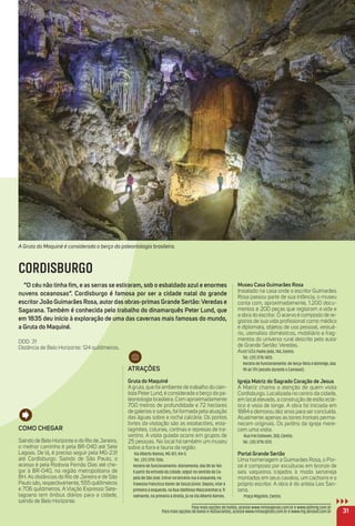 A Gruta do Maquiné é considerada o berço da paleontologia brasileira.
31
museu Casa Guimarães rosa
Instalado na casa onde o escritor Guimarães
Rosa passou parte de sua infância, o museu
conta com, aproximadamente, 1.200 docu-
mentos e 200 peças que registram a vida e
a obra do escritor. O acervo é composto de re-
gistros de sua vida proﬁssional como médico
e diplomata, objetos de uso pessoal, vestuá-
rio, utensílios domésticos, mobiliário e frag-
mentos do universo rural descrito pelo autor
de Grande Sertão: Veredas.
AvenidaPadre João, 744, Centro.
Tel.: (31) 3715-1425.
Horário de funcionamento: de terça-feira a domingo, das
9h às 17h (exceto durante o Carnaval).
igreja matriz do Sagrado Coração de Jesus
A Matriz chama a atenção de quem visita
Cordisburgo. Localizada no centro da cidade,
em local elevado, a construção de estilo eclé-
tico é vista de longe. A obra foi iniciada em
1884 e demorou dez anos para ser concluída.
Atualmente apenas as torres frontais perma-
necem originais. Os jardins da igreja mere-
cem uma visita.
Rua Frei Estevam, 350, Centro.
Tel.: (31) 3715-1372.
Portal Grande Sertão
Uma homenagem a Guimarães Rosa, o Por-
tal é composto por esculturas em bronze de
seis vaqueiros trajados à moda sertaneja
montados em seus cavalos, um cachorro e o
próprio escritor. A obra é do artista Leo San-
tana.
Praça Miguilim, Centro.
Para mais opções de hotéis, acesse www.minasgerais.com.br e www.abihmg.com.br
Para mais opções de bares e restaurantes, acesse www.minasgerais.com.br e www.mg.abrasel.com.br
CORDISBURGO
“o céu não tinha ﬁm, e as serras se estiraram, sob o esbaldado azul e enormes
nuvens oceanosas”. Cordisburgo é famosa por ser a cidade natal do grande
escritorJoão Guimarães rosa, autor das obras-primas Grande Sertão:Veredas e
Sagarana. também é conhecida pelo trabalho do dinamarquês Peter Lund, que
em 1835 deu início à exploração de uma das cavernas mais famosas do mundo,
a Gruta do maquiné.
DDD: 31
Distância de Belo Horizonte: 124 quilômetros.
Como CHeGar
Saindo de Belo Horizonte e do Rio de Janeiro,
o melhor caminho é pela BR-040 até Sete
Lagoas. De lá, é preciso seguir pela MG-231
até Cordisburgo. Saindo de São Paulo, o
acesso é pela Rodovia Fernão Dias até che-
gar à BR-040, na região metropolitana de
BH. As distâncias do Rio de Janeiro e de São
Paulo são, respectivamente, 555 quilômetros
e 706 quilômetros. A Viação Expresso Sete-
lagoano tem ônibus diários para a cidade,
saindo de Belo Horizonte.
atraçõeS
Gruta do maquiné
A gruta, que foi ambiente de trabalho do cien-
tista Peter Lund, é considerada o berço da pa-
leontologia brasileira. Com aproximadamente
700 metros de profundidade e 72 hectares
de galerias e salões, foi formada pela atuação
das águas sobre a rocha calcária. Os pontos
fortes da visitação são as estalactites, esta-
lagmites, colunas, cortinas e represas de tra-
vertino. A visita guiada ocorre em grupos de
25 pessoas. No local há também um museu
sobre a ﬂora e fauna da região.
Via Alberto Ramos, MG 421, Km 5.
Tel.: (31) 3715-1336.
Horário de funcionamento: diariamente, das 8h às 16h.
A partir da entrada da cidade, seguir no sentido da Ca-
pela de São José. Entrar na terceira rua à esquerda, na
Travessa Francisco Xavier de Souza Júnior. Depois, virar a
primeira à esquerda, na Rua Idelfonso Mascarenhas e, ﬁ-
nalmente, na primeira à direita, já na Via Alberto Ramos.
 