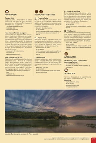 HoSPeDaGem
tupyguá Hotel
Os quartos, salas e até corredores do edifício
do Tupyguá, no Centro de Pedro Leopoldo,
são modernos e soﬁsticados. Tem restaurante
e auditório para 130 pessoas.
Rua Coronel Cândido Viana, 81, Centro.
Tel.: (31) 3363-3000.
www.hoteltupygua.com.br
Hotel Fazenda Planalto da Jaguara
Instalado em uma antiga fazenda colonial,
ﬁca em Mocambeiro, distrito do município vi-
zinho de Matozinhos, e alia moderna infraes-
trutura de lazer com o charme do campo. Nas
férias e feriados, há uma série de atividades
para crianças e adultos, de gincanas a rodas
de viola. Tem centro de convenções, restau-
rante, bar, piscinas, sauna, playground, sala
de jogos, quadras para a prática de esportes
e um lindo mirante.
Acesso pela MG-424, Km 26, Matozinhos.
Tel.: (31) 3222-273.
www.planaltodajaguara.com.br.
Hotel Fazenda Lírios do Vale
A estrutura do hotel é ideal para famílias que
buscam descanso e diversão. Os hóspedes
podem percorrer trilhas, andar a cavalo e or-
denharvacas. Tem amplo espaço aberto com
redes, piscina aquecida, sauna, hidromassa-
gem, playground, salão de jogos, cama elás-
tica, lagoa para pesca, cavalos e charretes.
Estrada sentido região dos Matos (12 quilômetros de
chão).
Tel.: (31) 3481-5155.
www.hotelfazendaliriodosvales.com.br.
reStauraNteS e BareS
$$ – Panela de Pedra
Mais de 30 pratos da culinária mineira de dar
água na boca. O buffet oferece ainda diversas
opções de carnes, peixes, massas e outras
guarnições, além de sobremesas que vão de
tortas a doces caseiros.
Rodovia MG-424, Km 23, Matozinhos.
Tel.: (31) 3662-4856.
Horário de funcionamento: de segunda a sexta-feira, das
17h ao último cliente; sábado e domingo, a partir de
meio-dia.
$$ – massas torre
Deliciosas pizzas e calzones feitos com
massa artesanal e ingredientes escolhidos a
dedo. As mesas, dispostas em um espaço cir-
cular com teto de palha e luz baixa, dão um
clima intimista e familiar ao restaurante.
Rua Anélio Caldas, 608, Centro.
Tel.: (31) 3662-2227.
Horário de funcionamento: de segunda a sexta-feira, das
17h ao último cliente; sábado e domingo, a partir de
meio-dia.
$ – adelso Buffet
Restaurante ideal para quem gosta de chur-
rasco, o Adelso Buffet é bem conhecido por
moradores e artistas locais, pois sempre abre
seu espaço para shows e apresentações ao
vivo.
Rua Dr. Rocha, 1.133, Centro.
Tel.: (31) 3661-1337.
Horário de funcionamento: de segunda-feira a sábado,
das 17h ao último cliente.
$ – estação do Bem-estar
Entrar na linda casa em estilo colonial é como
ser transportado para outro tempo. A chef
Marta Lobato é praticante de yoga e o cardápio
da casa é focado em pratos saudáveis. O local
também tem espaços para yoga, meditação e
atividades aﬁns (algumas são gratuitas).
Rua Anélio Caldas, 94, Centro.
Tel.: (31) 3662-0059.
Horário de funcionamento: de segunda a sexta-feira, das
11h às 14h.
$$ – Vila Gourmet
O ambiente descontraído é ideal para o happy
hour, sempre concorrido. Molhos especiais
acompanham as porções de carne e a carta de
drinques é renovada de tempos em tempos.
Um dos destaques é a caipirinha com paleta
mexicana. Serve almoço nos ﬁns de semana.
Praça Dr. Senra, 71,Centro.
Tel.: (31) 99991-3676.
Horário de funcionamento: de terça a sexta-feira, das 17h
à meia-noite; sábado, das 11h à meia-noite; domingo, das
11h às 20h.
iNFormaçõeS
Secretaria de Cultura, esporte, Lazer,
Juventude e turismo:
Rua Anélio Caldas, 33, Centro,
tel. (31) 3662-3747. Atende de segunda a sexta-feira, do
meio-dia às 17h.
traNSPorte
Há linhas diárias saindo da capital mineira,
em diversos horários entre 5h e 23h.
rodoviária
Praça Rui de Carvalho, Centro,
Tel.: (31) 3662-3771.
Expresso Unir: (31) 3663-8000,
www.expressounir.com.br.
33
Para mais opções de hotéis, acesse www.minasgerais.com.br e www.abihmg.com.br
Para mais opções de bares e restaurantes, acesse www.minasgerais.com.br e www.mg.abrasel.com.br
Lagoa do Sumidouro, nos arredores de Pedro Leopoldo.
 
