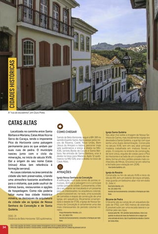 Como CHeGar
Saindo de Belo Horizonte, seguir a BR-381 no
sentido Espírito Santo. Após passar pelos tre-
vos de Ravena, Caeté, Nova União, Bom
Jesus do Amparo e Itabira, percorrer mais
sete quilômetros e entrar à direita na MG-
436, sentido Barão de Cocais e Santa Bár-
bara. Na entrada de Santa Bárbara, virar à
direita no trevo para Mariana. Após 12 quilô-
metros na MG-129, virar à direita no trevo de
Catas Altas.
atraçõeS
igreja Nossa Senhora da Conceição
A ediﬁcação, com suas torres de pontas si-
nuosas, domina a paisagem e é o principal
cartão-postal da cidade. Curiosamente, o fato
de o seu interior ser inacabado é um presente
para os interessados na arquitetura colonial,
já que é possível ver, na nave, uma sucessão
de camadas e etapas de construção de uma
igreja, em sequência. Ricamente ornamen-
tada e datada de 1739, a Igreja de Nossa Se-
nhora da Conceição é certamente uma das
mais interessantes do período colonial mi-
neiro.
Praça Monsenhor Mendes, s/n.
Tel.: (31) 3832-7170.
Horário de funcionamento: consultar a Paróquia por tele-
fone.
igreja Santa Quitéria
Seu altar-mor exibe a imagem de Nossa Se-
nhora do Carmo, mas inicialmente a igreja era
devotada à Santa Quitéria, o que faz com que
tenha uma dupla denominação. Construída
no século XVIII, tem em seu altar principal
madeira trabalhada em motivos ﬂorais e
anjos. O conjunto no entorno da construção,
de torre única, erguida de costas para o Pico
do Horizonte e ao lado de um cruzeiro de ma-
deira, forma um dos cartões-postais mais co-
nhecidos de Minas. Encontra-se em reforma
e fechada para visitação em 2016.
Rua Santa Quitéria, s/n.
igreja do rosário
Construída no ﬁm do século XVIII e início do
século XIX, tem um exterior de traços simples,
mas guarda um belíssimo altar-mor em estilo
D. João V.
Rua Outra Banda, s/n.
Tel. (31) 3832-7170.
Horário de funcionamento: consultar a Paróquia por tele-
fone.
Bicame de Pedra
O bicame são as ruínas de um arqueduto da-
tado de 1792, com 100 metros de extensão.
É possível subir por uma escada lateral e ca-
minhar pelo seu topo.
Acesso pela MG- 129, sentido Santa Bárbara. Virar à es-
querda na altura do trevo da Pedreira Um e seguir por
uma estrada de terra. São 12 quilômetros desde o Centro
de Catas Altas.
34
Para mais opções de hotéis, acesse www.minasgerais.com.br e www.abihmg.com.br
Para mais opções de bares e restaurantes, acesse www.minasgerais.com.br e www.mg.abrasel.com.br
CATAS ALTAS
Localizada no caminho entre Santa
Bárbara e mariana, Catasaltas ﬁca na
Serra do Caraça, tendo o imponente
Pico do Horizonte como paisagem
permanente para os que andam por
suas ruas de pedra. o município
nasceu junto com o ciclo da
mineração, no início do século XViii.
Daí a origem do seu nome Catas
(minas) altas (em referência à
formação serrana).
as casas coloniais na área centralda
cidade são bem preservadas, criando
uma atmosfera bastante acolhedora
para o visitante, que pode usufruir de
ótimos bares, restaurantes e opções
de hospedagem. Como não poderia
faltar numa boa cidade histórica
mineira, os destaques da arquitetura
da cidade são as igrejas de Nossa
Senhora da Conceição e de Santa
Quitéria.
DDD: 31
Distância de Belo Horizonte: 120 quilômetros.
CIDADESHISTÓRICAS
A “rua da escadinha”, em Ouro Preto.
 