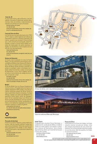 Mercado
Municipal
Igreja Nossa
Senhora do Carmo
Igreja do
Rosário
Casa da
Glória
Casa de JK
Casa de
Chica da Silva
Igreja do
Amparo
RuaEspíritoSanto
Av. Sílvio Felício dos Santos
Av.doContorno
Rua Direita
Arraial dos Forros
RuadaGlória
RuadoTijuco
RuadoBurgalhau
Pça. Dr. Prado
RuadasMercês
Pça. JK
Rua da Quitanda
RuadoAmparo
Rua Macau de Cima
RuadaCaridade
Rua Macau do Meio
Rua M
acau de Baixo
Av.FranciscoSá
RuaSãoFrancisco
Saída para Belo Horionte
áoSSá
anciscco
rra.FFrvvA
êsccê
errc
RuadasMMe
osttoan
elício dos S
. Sílvio FFe
vv.A
ette
ion
elo HorH ri
a BBe
aída parp ra
SSa
enhorSS
rgg
uitan
Rua da Q
Rua Dir
aCh a SilCh a Silv
as es eCC
momorrnn
eer
o
anciscco
rraãoFFr
RuaSSã
aca
Rua MMa
acau
Rua M
nda
eitarre
aa
assCC
au
idadead
arri
RuadaC
RuadCa
ima
u de CCi
ia
RuadaGlórri
noorton.doCvA
o
mpmparro
RuadoA
ado
rra
. PPr
ça. Drr
P
au
o
acau de B
Rua MMM
a
ca
ça. JKP
galhau
oucco
unicipalM
cadoerM
o
Baixxo
eio
au do MMe
aial dos F
rrarrrA
osrroorrrFFo
galh
RuadoBurrg
ottoanoSSaitpto
RuaEspírri
alh
ijudoTTij
Rua
Casa de JK
A casa onde morou, até os 18 anos, o ex-pre-
sidente Juscelino Kubitschek guarda docu-
mentos, fotos de família e instrumentos de
trabalho do período em que JK atuava
Rua São Francisco, 241, Centro.
Tel.: (38) 3531-3607.
Horário de funcionamento: de terça-feira a sábado, das
8h às 17h, e domingo das 8h às 13h.
Casa de Chica da Silva
Lar da famosa escrava alforriada entre 1763
e 1771. Hoje é a sede regional do Instituto do
Patrimônio Histórico e Artístico Nacional. No
interior, quadros que retratam Chica da Silva
que, como amante do português João Fer-
nandes, a quem a Coroa havia cedido os di-
reitos de exploração da pedra preciosa na
região, se transformou numa espécie de rai-
nha do ciclo dos diamantes.
Praça Lobo Mesquita, 266.
Tel.: (38) 3531-9176.
Horário de funcionamento: de segunda a sexta-feira, das
9h às 17h.
museu do Diamante
O museu está localizado na casa de Padre
Rolim, um dos principais personagens da In-
conﬁdência Mineira, que nasceu em Diaman-
tina. Possui rico acervo sobre a mineração no
Norte de Minas Gerais durante o periodo co-
lonial e a também sobre a formação da ci-
dade. Exibe ferramentas usadas na extração
de diamantes e ouro, arte e objetos sacros,
armaria e instrumentos de castigo de escra-
vos, compondo o tripé
Rua Direita, 14, Centro.
Tel.: (38) 3531-1382.
Horário de funcionamento: de terça-feira a sábado, das
10h às 17h; domingos e feriados, das 9h às 13h.
Biribiri
A Vila de Biribiri ﬁca no Parque Estadual de
mesmo nome, a 15 quilômetros do Centro da
cidade. Datada de 1876, sediou uma das pri-
meiras indústrias têxteis de Minas Gerais e
hoje é patrimônio histórico estadual. A antiga
fábriga, a igreja e as casas que abrigavam os
operários ainda fazem parte da paisagem
local. De lá, é possível seguir por trilhas que
levam a locais paradisíacos como as cachoei-
ras da Sentinela dos Cristais, localizadas em
meio a uma belíssima vegetação de cerrado,
campos rupestres e matas de galeria.
Acesso pelo Km 587 da BR-367.
Tel.: (38) 3531-7284/(38) 3532-6698 (Instituto Estadual
de Florestas em Diamantina).
HoSPeDaGem
Pousada do Garimpo
Próxima ao Centro Histórico, possui ótima es-
trutura, café da manhã colonial e várias op-
ções de acomodação. Parte dos quartos tem
vista panorâmica da cidade. O seu restau-
rante (O Garimpeiro, veja adiante) é referência
na cidade.
Avenida da Saudade, 265, Centro.
Tel.: (38) 3532-1040.
pousadadogarimpo.com.br.
37
Pouso da Chica
A pousada ﬁca no Centro da cidade, num belo
casarão colonial cercado por lendas. Uma
das antigas proprietárias da casa, dona Se-
bastiana, era conhecida pela alquimia e poder
no uso das ervas. Além de quartos, há chalés
no quintal do terreno.
Rua. Macau de Cima, 115, Centro.
(38) 3531-6190
www.pousodachica.com.br
Hotel tijuco
Projetado pelo arquiteto Oscar Niemeyer, a
pedido de JK, na década de 1950, o moderno
prédio do hotel quebra com leveza a paisa-
gem colonial de Diamantina. Seus amplos
apartamentos olham permanentemente para
a Serra dos Cristais.
Rua Macau do Meio, 211, Centro.
Tel.: (38) 3531-1022.
www.hoteltijuco.com.br
Para mais opções de hotéis, acesse www.minasgerais.com.br e www.abihmg.com.br
Para mais opções de bares e restaurantes, acesse www.minasgerais.com.br e www.mg.abrasel.com.br
Vista do tradicional Mercado Municipal.
A Casa da Glória, com o seu famoso passadiço.
 