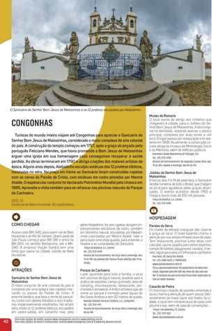 Como CHeGar
Acesso pela BR-040, para quem sai de Belo
Horizonte e do Rio de Janeiro. Quem parte de
São Paulo começa pela BR-381 e entra na
BR-265, no sentido Barbacena, até a BR-
040. A empresa Viação Sandra tem uma
linha que opera na cidade, saindo de Belo
Horizonte.
atraçõeS
Santuário do Senhor Bom Jesus do
matosinhos
O maior conjunto de arte colonial do país é
composto por uma igreja e seis capelas mar-
cando os passos da Paixão de Cristo. A
enorme basílica, que leva o nome do santuá-
rio, conta com altares folhados a ouro e ador-
nos impecavelmente entalhados. No amplo
adro, estão os 12 profetas bíblicos, esculpidos
em pedra-sabão, em tamanho real, pelo
gênioAleijadinho.As seis capelas abrigam im-
pressionantes esculturas de cedro, também
em tamanho natural, esculpidas por Aleijadi-
nhoe colorizadas por Mestre Ataíde. Vale a
pena fazer uma visita guiada, para entender a
história e as curiosidades do Santuário.
Praça da Basílica, s.n., Centro.
Tel.: (31) 3731-1590.
Horário de funcionamento: de terça-feira a domingo, das
7h às 18h (as janelas dos Passos ﬁcam abertas das 7h às
17h30).
Parque da Cachoeira
Lazer garantido para toda a família, o local
tem piscinas de água natural, quadras para a
prática de esportes, campo gramado, área de
camping, churrasqueiras, restaurante, lan-
chonete e sorveteria. A linda cachoeira que dá
nome ao parque é formada pelas águas do
Rio Santo Antônio e tem 20 metros de queda.
Avenida Tenente Horácio Cordeiro, s.n., Campinho.
Tel.: (31) 3731-1911.
Horário de funcionamento: de terça-feira a domingo, das
8h às 18h.
42
Para mais opções de hotéis, acesse www.minasgerais.com.br e www.abihmg.com.br
Para mais opções de bares e restaurantes, acesse www.minasgerais.com.br e www.mg.abrasel.com.br
O Santuário do Senhor Bom Jesus de Matosinhos e os 12 profetas esculpidos por Aleijadinho.
CONGONHAS
turistas do mundo inteiro viajam até Congonhas para apreciar o Santuário do
SenhorBomJesus de matosinhos, considerado o maiorcomplexo de arte colonial
do país. a construção do templo começou em 1757, após a graça alcançada pelo
português Feliciano mendes, que havia prometido a Bom Jesus de matosinhos
erguer uma igreja em sua homenagem caso conseguisse recuperar a saúde
perdida. as obras terminaram em 1790 e abriga criações dos maiores artistas da
época.alguns anos depois,aleijadinho esculpiu estátuas dos 12 profetas bíblicos,
instaladas no adro. Na praça em frente ao Santuário foram construídas capelas
com as cenas da Paixão de Cristo, com estátuas em cedro pintadas por mestre
ataíde. o espetacularconjunto foi declarado Patrimônio mundialpela unesco em
1985.aproveite avisita também para se refrescarnas piscinas naturais do Parque
da Cachoeira.
DDD: 31
Distância de Belo Horizonte: 80 quilômetros.
museu da romaria
O local servia de abrigo aos romeiros que
chegavam à cidade, para o Jubileu do Se-
nhor Bom Jesus de Matosinhos. A obra origi-
nal foi demolida, restando apenas o pórtico
principal, composto por duas torres e um
arco. O lugar passou por restauração e foi rea-
berto em 1995. Atualmente, a construção cir-
cular abriga os museus da Mineralogia, Sacro
e da Memória, além de edifícios públicos.
Alameda Cidade Matozinhos de Portugal, 153.
Tel.: (31) 3731-3100.
Horário de funcionamento: de segunda a sexta-feira, das
7h às 18h; sábado e domingo, das 8h às 17h.
Jubileu do Senhor Bom Jesus de
matosinhos
Entre os dias 7 e 14 de setembro, o Santuário
recebe romeiros de todo o Brasil, que chegam
ao local para agradecer pelas graças alcan-
çadas. O evento acontece desde 1760 e
chega a reunir mais de 100 mil pessoas.
Praça da Basílica, s.n. Centro.
Tel.: (31) 3731-1590.
HoSPeDaGem
Paraíso da Serra
Os chalés de telhado triangular dão charme
e graça ao local. O hotel fazenda chama a
atenção por sua ampla infraestrutura de lazer.
Tem restaurante, piscinas (uma delas com
cascata), sauna, quadra para vários esportes,
campo de futebol, playground, cavalos, char-
rete, lagoa para pesca e trilha para cachoeira.
Rua Hum, 58, Serra dos Hotéis.
Tel.: (31) 3388-0225 )/ 998105305.
www.paraisodaserra.com.br
Fica a aproximadamente 110 quilômetros de Belo Hori-
zonte, seguindo pela BR-040 até trevo de São João del-
Rei. O restante do percurso está muito bem explicado no
site do hotel-fazenda.
Casarão de Pedra
O charmoso casarão de paredes amarelas e
azuis chama a atenção de quem passa. Dife-
rentemente da maior parte dos hotéis da ci-
dade, o local tem infraestrutura de lazer com
piscina e bar, além de sala de convenções.
Praça 7 de setembro, 73. Centro.
Tel.: (35) 3731-1612.
www.casaraodepedra.com.br.
 