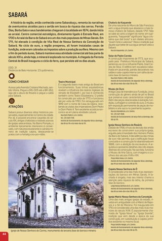 teatro municipal
É o segundo teatro mais antigo do Brasil em
funcionamento. Suas linhas arquitetônicas
revelam a inﬂuência dos teatros ingleses do
reinado de Elizabeth I, por isso é conhecido
também como Teatro Elizabetano. O prédio
foi construído por volta de 1770 e funcionou
até por volta de 1783. Foi reinaugurado em
1819 com o nome de Casa da Ópera, rece-
bendo as visitas dos imperadores Dom Pedro
I e Dom Pedro II. Tem excelente acústica e en-
contra-se em plena atividade cultural.
Rua Dom Pedro II, s/n, Centro.
Tel.: (31) 3672-7728.
Horário de funcionamento: de segunda-feira a domingo,
das 8h às 11h e do meio-dia às 17h.
Chafariz do Kaquende
De uma nascente do Morro de São Francisco
vem a água límpida que abastece o mais fa-
moso chafariz de Sabará, datado 1757. Não
se sabe ao certo a origem do nome: em tupi-
guarania, “kaquende” signiﬁcaria “água cris-
talina que dali brota” e em dialeto africano,
“jovem forte e valoroso”. Reza a tradição que
aquele que bebe de sua água sempre volta a
Sabará.
Rua do Kaquende, s/n, Centro.
Solar do Padre Correia
A construção imponente de 1773, que ocu-
pado pela Prefeitura Municipal de Sabará,
pertenceu ao rico e inﬂuente Padre José Cor-
reia da Silva. O edifício tem escadaria traba-
lhada em jacarandá, painéis decorativos nos
salões e sala-capela interna com talha da ter-
ceira fase do barroco mineiro.
Rua Dom Pedro II, 200, Centro.
Horário de funcionamento: de segunda-feira a domingo,
das 8h ao meio-dia e das 13h às 17h.
museu do ouro
Antiga Casa de Intendência e Fundição, única
construção do gênero ainda de pé no Brasil
que preserva suas características originais.
Além das peças relacionadas à extração, fun-
dição, cunhagem e controle do ouro, o museu
tem exposição permanente de peças de mo-
biliário e arte sacra no pavimento superior.
Rua da Intendência, s/n, Centro.
Tel.: (31) 3671-1848.
Horário de funcionamento: de terça-feira a domingo, das
10h às 17h.
igreja Nossa Senhora do rosário
Datada de 1768, é fruto da decisão dos então
escravos de construírem sua própria igreja,
erguida pela Irmandade dos Homens Pretos
da Barra do Sabará. A decadência das minas
de ouro não permitiu que a ediﬁcação fosse
concluída e a construção foi abandonada em
1888, com a abolição da escravatura. A ar-
quitetura apresenta detalhes das três etapas
distintas da construção. Na sacristia, funciona
o Museu de Arte Sacra, com imagens e cru-
ciﬁxos dos séculos XVIII e XIX.
Praça Melo Viana, s/n, Centro.
Horário de funcionamento: de segunda-feira a domingo,
das 9h ao meio-dia e das 14h às 17h.
Capela Nossa Senhora do Ó
É considerada uma das mais ricas represen-
tações do barroco em Minas Gerais. A fa-
chada é singela, mas seu interior chama a
atenção pela riqueza da talha, da primeira
fase do barroco.
Largo Nossa Senhora do Ó, s/n, Centro.
Horário de funcionamento: de segunda-feira a domingo,
das 8h ao meio-dia e das 14h às 17h.
igreja matriz Nossa Senhora da Conceição
Uma das mais antigas igrejas do estado, ri-
valiza em antiguidade com a Matriz de Rapo-
sos e a Sé de Mariana. Foi inaugurada em
1710 e é considerada uma das mais ricas ma-
trizes do século XVIII. É popularmente cha-
mada de “Igreja Nova” ou “Igreja Grande”,
tradição que vem desde a época da sua
construção, em substituição à capela primi-
tiva existente no mesmo local.
Praça Getúlio Vargas, s/n, Centro.
Horário de funcionamento: de segunda-feira a domingo,
das 8h ao meio-dia e das 14h às 17h.
SABARÁ
a história da região, então conhecida como Sabarabuçu, remonta às narrativas
de aventureiros atraídos para o sertão em busca da riqueza das serras. Fernão
Dias, Borba Gato e seus bandeirantes chegaram à localidade em 1674, dando início
ao arraial. Centro comercial estratégico, diretamente ligado à estrada real, em
1700 oarraialda Barra do Sabará era um dos mais populosos de minas Gerais. em
1711, foi elevado à condição de Vila real de Nossa Senhora da Conceição do
Sabará. No ciclo do ouro, a região prosperou, ali foram instaladas casas de
fundição, onde eram cobrados os impostos sobre a produção aurífera. mesmo com
o ﬁm do período áureo, Sabará manteve essa atividade comercialaté boa parte do
séculoXiXe, ainda hoje, o mineralé explorado no município.achegada da Ferrovia
Central do Brasil inaugurou o ciclo do ferro, que persiste até os dias atuais.
DDD: 31
Distância de Belo Horizonte: 23 quilômetros.
Como CHeGar
Acesso pela Avenida Cristiano Machado, sen-
tido Vitória. Pegue a MG-005 até a BR-262,
siga até a altura de Rosário e pegue a saída
para Sabará.
atraçõeS
Sabará possui diversos sítios históricos pre-
servados, especialmente no Centro da cidade.
Por ali, é possível encontrar casarões do sé-
culo XIX, antigos chafarizes e notáveis acervos
de igrejas setecentistas. No Bairro Pompéu, o
ambiente tipicamente interiorano é conser-
vado, com natureza exuberante e culinária mi-
neira de tradição caipira, destacando-se
pratos com a hortaliça ora-pro-nóbis.
Igreja de Nossa Senhora do Carmo, monumento da terceira fase do barroco mineiro.
44
 