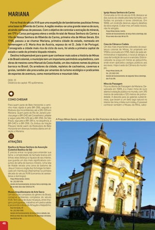 Para mais opções de hotéis, acesse
www.minasgerais.com.br e www.abihmg.com.br
igreja Nossa Senhora do Carmo
Construída no ﬁm do século XVIII, destaca-se
das outras da cidade pela bela fachada, com
ﬂorões na portada e torres cilíndricas. Em
1999, um incêndio destruiu alguns detalhes
da obra original. O altar-mor, em estilo rococó,
não foi atingido.
Praça Minas Gerais, Centro.
Horário de funcionamento: de terça-feira a domingo, das
9h ao meio-dia e das 14h às 17h.
Casa da Câmara e Cadeia
Um dos mais imponentes sobrados da arqui-
tetura colonial de Minas, foi projetado em
1768 e concluído em 1795. Além de sede ad-
ministrativa e legislativa, o local já abrigou a
casa de fundição de ouro e a senzala. Está lo-
calizada na praça em frente ao pelourinho,
onde eram aplicados castigos públicos aos
escravos. Hoje é sede da Câmara do municí-
pio.
Praça Minas Gerais, 89.
Tel.: (31) 3557-2747.
Horário de funcionamento: de segunda-feira a domingo,
das 7h às 18h.
mina da Passagem
Fica no distrito de Passagem de Mariana. De-
sativada em 1985, é a maior mina de ouro
aberta à visitação pública no mundo, com 315
metros de extensão e 120 metros de profun-
didade. A descida para as galerias subterrâ-
neas, que levam a um belo lago natural no
interior da mina, é feita num trolley. É possível
conhecer também o Museu da Mina, sabo-
46
MARIANA
Foi no ﬁnaldo século XVii que uma expedição de bandeirantes paulistas ﬁrmou
uma base no ribeirão do Carmo.aregião revelou-se uma grande reserva de ouro,
atraindo centenas de pessoas. Com o objetivo de controlara extração do mineral,
em 1711 a Coroa portuguesa eleva o então arraial de Nossa Senhora do Carmo a
Vila de Nossa Senhora do ribeirão do Carmo, primeira vila de minas Gerais. em
1745, passou a se chamar mariana, primeira cidade do estado, nomeada em
homenagem a D. maria ana de áustria, esposa do rei D. João V de Portugal.
Consagrada a cidade mais rica do ciclo do ouro, foi ainda a primeira capital do
estado e sede do primeiro bispado mineiro.
Destino indispensávelpara quem quer conhecer mais sobre a história de minas
e do Brasilcolonial, o município tem um importante patrimônio arquitetônico, com
obras de mestres como manuelda Costaataíde, um dos maiores nomes da pintura
barroca no Brasil. os arredores da cidade, repletos de cachoeiras, cavernas e
grutas, também são procurados por amantes do turismo ecológico e praticantes
de esportes de aventura, como montanhismo e mountain bike.
DDD: 31
Distância da capital: 115 quilômetros.
A Praça Minas Gerais, com as igrejas de São Francisco de Assis e Nossa Senhora do Carmo.
Como CHeGar
Para quem parte de Belo Horizonte o cami-
nho mais rápido é pela BR-356, seguido a
Rodovia dos Inconﬁdentes até a MG-129 em
Mariana. Quem parte do Rio de Janeiro pre-
cisa pegar a BR-040 até Conselheiro Lafaiete
e seguir pela MG-129 até a BR-356. De São
Paulo, siga pela a BR-381 e, na sequência, a
BR-040 e a BR-356. Os ônibus da Viação
Pássaro Verde saem da Rodoviária de Belo
Horizonte em diversos horários diários em di-
reção a Mariana.
atraçõeS
Basílica de Nossa Senhora da assunção
(Catedral Basílica da Sé)
É preciso entrar na igreja para entender sua
fama: a simplicidade da fachada branca em
linhas retas disfarça a riqueza de seu interior,
que guarda um dos mais signiﬁcativos con-
juntos de talha do barroco mineiro. Uma tela
de Ataíde retrata uma cena do batismo de
Jesus Cristo e o órgão Arp Schnitger foi fabri-
cado em Hamburgo (Alemanha) na primeira
década do século XVIII (concertos às sextas-
feiras e domingos).
Praça Minas Gerais, Centro.
Tel.: (31) 3557-1216.
Horário de funcionamento: de terça-feira a domingo, das
8h ao meio-dia e das 13h30 às 17h.
museu arquidiocesano de arte Sacra
Um dos mais completos do gênero do Brasil,
conserva ambientes completos do século
XVIII. Tem cerca de duas mil peças, entre ima-
gens portuguesas, trabalhos em pedra sabão
e jacarandá e obras de Athayde e Aleijadinho.
Rua Frei Durão, 49.
Tel.: (31) 3557-2581.
Horário de funcionamento: de terça-feira a sábado, das
8h30 ao meio-dia e das 13h30 às 17h; domingo e feriados,
das 8h30 às 14h.
 