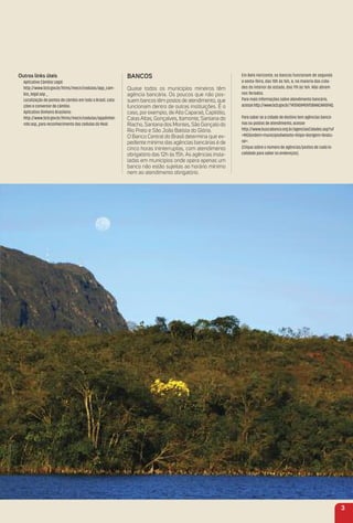 outros links úteis
Aplicativo Câmbio Legal:
http://www.bcb.gov.br/htms/mecir/cedulas/app_cam-
bio_legal.asp _
Localização de pontos de câmbio em todo o Brasil, cota-
ções e conversor de câmbio.
Aplicativo Dinheiro Brasileiro:
http://www.bcb.gov.br/htms/mecir/cedulas/appdinhei-
robr.asp_para reconhecimento das cédulas do Real.
BaNCoS
Quase todos os municípios mineiros têm
agência bancária. Os poucos que não pos-
suem bancos têm postos de atendimento, que
funcionam dentro de outras instituições. É o
caso, por exemplo, de Alto Caparaó, Capitólio,
Catas Altas, Gonçalves, Itamonte, Santana do
Riacho, Santana dos Montes, São Gonçalo do
Rio Preto e São João Batista do Glória.
O Banco Central do Brasil determina que ex-
pediente mínimo das agências bancárias é de
cinco horas ininterruptas, com atendimento
obrigatório das 12h às 15h. As agências insta-
ladas em municípios onde opera apenas um
banco não estão sujeitas ao horário mínimo
nem ao atendimento obrigatório.
Em Belo Horizonte, os bancos funcionam de segunda
a sexta-feira, das 10h às 16h, e, na maioria das cida-
des do interior do estado, das 11h às 16h. Não abrem
nos feriados.
Para mais informações sobre atendimento bancário,
acessehttp://www.bcb.gov.br/?ATENDIMENTOBANCARIOFAQ.
Para saber se a cidade de destino tem agências bancá-
rias ou postos de atendimento, acesse
http://www.buscabanco.org.br/agenciasCidades.asp?uf
=MG&ordem=municipio&wtexto=&tipo=&origem=&natu-
ral=.
(Clique sobre o número de agências/postos de cada lo-
calidade para saber os endereços).
3
 