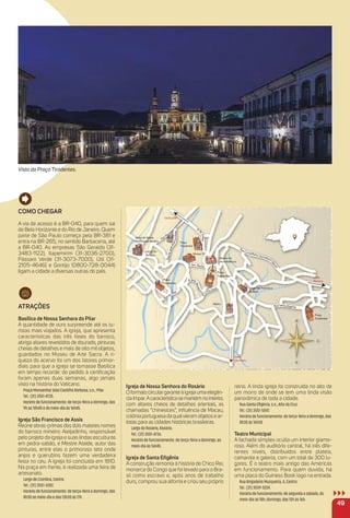 Como CHeGar
A via de acesso é a BR-040, para quem sai
de Belo Horizonte e do Rio de Janeiro. Quem
parte de São Paulo começa pela BR-381 e
entra na BR-265, no sentido Barbacena, até
a BR-040. As empresas São Geraldo (31-
3483-1122), Itapemirim (31-3036-2700),
Pássaro Verde (31-3073-7000), Útil (31-
2105-4646) e Gontijo (0800-728-0044)
ligam a cidade a diversas outras do país.
atraçõeS
Basílica de Nossa Senhora do Pilar
A quantidade de ouro surpreende até os tu-
ristas mais viajados. A igreja, que apresenta
características das três fases do barroco,
abriga altares revestidos de dourado, pinturas
cheias de detalhes e mais de oito mil objetos,
guardados no Museu de Arte Sacra. A ri-
queza do acervo foi um dos fatores primor-
diais para que a igreja se tornasse Basílica
em tempo recorde: do pedido à certiﬁcação
foram apenas duas semanas, algo jamais
visto na história do Vaticano.
Praça Monsenhor João Castilho Barbosa, s.n., Pilar.
Tel.: (31) 3551-4735.
Horário de funcionamento: de terça-feira a domingo, das
9h às 10h45 e do meio-dia às 16h45.
igreja São Francisco de assis
Reúne obras-primas dos dois maiores nomes
do barroco mineiro: Aleijadinho, responsável
pelo projeto da igreja e suas lindas esculturas
em pedra-sabão, e Mestre Ataíde, autor das
pinturas, entre elas o primoroso teto onde
anjos e querubins fazem uma verdadeira
festa no céu. A igreja foi concluída em 1810.
Na praça em frente, é realizada uma feira de
artesanato.
Largo de Coimbra, Centro.
Tel.: (31) 3551-3282.
Horário de funcionamento: de terça-feira a domingo, das
8h30 ao meio-dia e das 13h30 às 17h.
igreja de Nossa Senhora do rosário
Oformatocirculargaranteàigrejaumaelegân-
ciaímpar.Acaracterísticasemantémnointerior,
com altares cheios de detalhes orientais, as
chamadas “chinesices”, inﬂuência de Macau,
colôniaportuguesadaqualvieramobjetosear-
tistas para as cidades históricas brasileiras.
Largo do Rosário, Rosário.
Tel.: (31) 3551-4736.
Horário de funcionamento: de terça-feira a domingo, ao
meio-dia às 16h45.
igreja de Santa eﬁgênia
A construção remonta à história de Chico Rei,
monarca do Congo que foi levado para o Bra-
sil como escravo e, após anos de trabalho
duro, comprou sua alforria e criou seu próprio
reino. A linda igreja foi construída no alto de
um morro de onde se tem uma linda visão
panorâmica de toda a cidade.
Rua Santa Eﬁgênia, s.n., Alto da Cruz.
Tel.: (31) 3551-5047.
Horário de funcionamento: de terça-feira a domingo, das
8h30 às 16h30
teatro municipal
A fachada simples oculta um interior glamo-
roso. Além do auditório central, há três dife-
rentes níveis, distribuídos entre plateia,
camarote e galeria, com um total de 300 lu-
gares. É o teatro mais antigo das Américas
em funcionamento. Para quem duvida, há
uma placa do Guiness Book logo na entrada.
Rua Brigadeiro Musqueria, 4, Centro.
Tel.: (31) 3559-3224.
Horário de funcionamento: de segunda a sábado, do
meio-dia às 18h; domingo, das 12h às 16h.
49
otto
osára denhorS
de NossarIg
ior
taat
dda
ood
eeo
dde
AAd
eeA
uue
qq
u
iiqrri
nnr
een
HHe
aa H
uua
RRu
anePsucrrcaa
MM
a
ésoJJo
miloRRo
.e
P.RR
auua
RRu
ioosárR
gLar
arP
JePPeauRRu
??
ahcoR.neS.R
giigrBR
Cauua
oncI
uM
esirT
arP icci
aac
MMa
oonaaiialliiilttininuQorroirehlhesnoCCo
leeliiecci
aS
airT
arP
raarllaiilPPi
oddo
auua
RRu
annaeenSatso
CC
o
.R.
aa
R
rra
ii
r
eei
uue
qqusoM
.gg.iigrB.R
anna
d
ejrIg
R ainêgfiEattanaSauR
Vista da Praça Tiradentes.
 