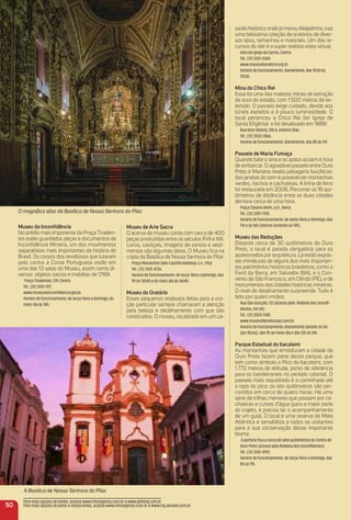 A Basílica de Nossa Senhora do Pilar.
O magníﬁco altar da Basílica de Nossa Senhora do Pilar
museu da inconﬁdência
No prédio mais imponente da Praça Tiraden-
tes estão guardados peças e documentos da
Inconﬁdência Mineira, um dos movimentos
separatistas mais importantes da história do
Brasil. Os corpos dos revoltosos que lutaram
pelo contra a Coroa Portuguesa estão em
uma das 13 salas do Museu, assim como di-
versos objetos sacros e mobílias de 1789.
Praça Tiradentes, 139, Centro.
Tel.: (31) 3551-1121.
www.museudainconﬁdencia.gov.br.
Horário de funcionamento: de terça-feira a domingo, do
meio-dia às 18h.
museu de arte Sacra
O acervo do museu conta com cerca de 400
peças produzidas entre os séculos XVII e XIX.
Livros, castiçais, imagens de santos e vesti-
mentas são algumas delas. O Museu ﬁca na
cripta da Basílica de Nossa Senhora do Pilar.
Praça Monsenhor João Castilho Barbosa, s.n., Pilar.
Tel.: (31) 3551-4736.
Horário de funcionamento: de terça-feira a domingo, das
9h às 10h45 e do meio-dia às 16h45.
museu do oratório
Esses pequenos retábulos feitos para a ora-
ção particular sempre chamaram a atenção
pela beleza e detalhamento com que são
construídos. O museu, localizado em um ca-
sarão histórico onde já morou Aleijadinho, traz
uma belíssima coleção de oratórios de diver-
sos tipos, tamanhos e materiais. Um dos re-
cursos do site é a super realista visita virtual.
Adro da Igreja do Carmo, Centro.
Tel.: (31) 3551-5369.
www.museudooratorio.org.br.
Horário de funcionamento: diariamente, das 9h30 às
17h30.
mina do Chico rei
Essa foi uma das maiores minas de extração
de ouro do estado, com 1.500 metros de ex-
tensão. O passeio exige cuidado, devido aos
túneis estreitos e à pouca luminosidade. O
local pertenceu a Chico Rei (ler Igreja de
Santa Eﬁgênia) e foi desativado em 1888.
Rua Dom Silvério, 108 A, Antônio Dias .
Tel.: (31) 3552-2866.
Horário de funcionamento: diariamente, das 8h às 17h.
Passeio de maria Fumaça
Quando bate o sino e os apitos ecoam é hora
de embarcar. O agradável passeio entre Ouro
Preto e Mariana revela paisagens bucólicas:
das janelas do trem é possívelver montanhas
verdes, riachos e cachoeiras. A linha de ferro
foi restaurada em 2006. Percorrer os 18 qui-
lômetros de distância entre as duas cidades
demora cerca de uma hora.
Praça Cesário Alvim, s/n., Barra.
Tel.: (31) 3551-7310.
Horário de funcionamento: de sexta-feira a domingo, das
11h e às 16h (retorno somente às 14h).
museu das reduções
Distante cerca de 30 quilômetros de Ouro
Preto, o local é parada obrigatória para os
apaixonados por arquitetura. Lá estão expos-
tas miniaturas de alguns dos mais importan-
tes patrimônios históricos brasileiros, como o
Farol da Barra, em Salvador (BA), e o Con-
vento de São Francisco, em Olinda (PE), e de
monumentos das cidades históricas mineiras.
O nível de detalhamento surpreende. Tudo é
feito por quatro irmãos.
Rua São Gonçalo, 131 (acesso pela Rodovia dos Inconﬁ-
dentes, Km 69).
Tel.: (31) 3553-5182.
www.museudasreducoes.com.br.
Horário de funcionamento: diariamente (exceto às ter-
ças-feiras), das 9h ao meio-dia e das 13h às 16h.
Parque estadual do itacolomi
As montanhas que emolduram a cidade de
Ouro Preto fazem parte desse parque, que
tem como símbolo o Pico do Itacolomi, com
1.772 metros de altitude, ponto de referência
para os bandeirantes no período colonial. O
passeio mais requisitado é a caminhada até
o topo do pico: os oito quilômetros são per-
corridos em cerca de quatro horas. Há uma
série de trilhas menores que passam por ca-
choeiras e cursos d’água (para a maior parte
do trajeto, é preciso ter o acompanhamento
de um guia). O local é uma reserva da Mata
Atlântica e sensibiliza a todos os visitantes
para a sua conservação desse importante
bioma.
A portaria ﬁca a cerca de sete quilômetros do Centro de
Ouro Preto (acesso pela Rodovia dos Inconﬁdentes).
Tel.: (31) 3551-6193.
Horário de funcionamento: de terça-feira a domingo, das
8h às 17h.
50
Para mais opções de hotéis, acesse www.minasgerais.com.br e www.abihmg.com.br
Para mais opções de bares e restaurantes, acesse www.minasgerais.com.br e www.mg.abrasel.com.br
 