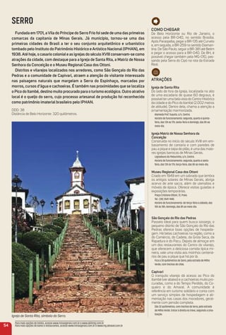 Como CHeGar
De Belo Horizonte ou Rio de Janeiro, o
acesso pela BR-040, no sentido Brasília.
Após Paraopeba, pegar a BR-135 até Curvelo
e, em seguida, a BR-259 no sentido Diaman-
tina. De São Paulo, seguir a BR-381 até Betim
e pegar o acesso para a BR-040. De BH, é
possível chegar também pela MG-010, pas-
sando pela Serra do Cipó na rota da Estrada
Real.
atraçõeS
igreja de Santa rita
Do lado de fora da Igreja, localizada no alto
de uma escadaria de quase 60 degraus, é
possível ter uma bela vista do Centro Histórico
da cidade e do Pico do Itambé (2.002 metros
de altitude). Dentro dela, chama a atenção a
ornamentação marmorizada.
Alameda Prof. Tuquito, s/n, Centro.
Horário de funcionamento: segunda, quarta e quinta-
feira, das 13h às 17h; sexta-feira e domingo, das 8h ao
meio-dia.
igreja matriz de Nossa Senhora da
Conceição
Construída no início do século XVIII em em-
basamento de cantaria e com paredes de
pau a pique e taipa de pilão, é uma das maio-
res igrejas barrocas de Minas Gerais.
Logradouro do Pelourinho, s/n, Centro.
Horário de funcionamento: segunda, quarta e sexta-
feira, das 13h às 17h; terça-feira, das 8h ao meio-dia.
museu regional Casa dos ottoni
Criado em 1949 em um sobrado que lembra
os antigos solares de Minas Gerais, abriga
acervo de arte sacra, além de utensílios e
móveis de época. Oferece visitas guiadas e
exposições temporárias.
Praça Cristiano Ottoni, 72, Praia.
Tel.: (38) 3541-1440.
Horário de funcionamento: de terça-feira a sábado, das
10h às 18h; domingo, das 8h ao meio-dia.
São Gonçalo do rio das Pedras
Passeio ideal para quem busca sossego, o
pequeno distrito de São Gonçalo do Rio das
Pedras oferece boas opções de hospeda-
gem. Há belas cachoeiras na região, como a
do Comércio, do Cadete, da Grota Seca, da
Rapadura e do Pacu. Depois de almoçar em
um dos restaurantes do Centro do vilarejo,
que oferecem a deliciosa comida típica mi-
neira, vale uma visita aos moinhos centená-
rios de pau a pique que há por lá.
Fica a 30 quilômetros de Serro, pela estrada de Milho
Verde, com trechos de chão.
Capivari
O tranquilo vilarejo dá acesso ao Pico do
Itambé (ver abaixo) e a cachoeiras muito pro-
curadas, como a do Tempo Perdido, do Co-
queiro e do Amaral. A comunidade é
referência em turismo solidário e conta com
um serviço simples de hospedagem e ali-
mentação nas casas dos moradores, geral-
mente com pensão completa.
São 32 quilômetros, com trechos de terra, pela estrada
de Milho Verde. Entrar à direita no trevo, seguindo a sina-
lização.
Igreja de Santa Rita, símbolo do Serro.
SERRO
Fundada em 1701, aVila do Príncipe do Serro Frio foi sede de uma das primeiras
comarcas da capitania de minas Gerais. Já município, tornou-se uma das
primeiras cidades do Brasil a ter o seu conjunto arquitetônico e urbanístico
tombado pelo instituto do Patrimônio Histórico e artístico Nacional (iPHaN), em
1938.até hoje, o casario coloniale as igrejas do século XViii conservam-se como
atrações da cidade, com destaque para a igreja de Santa rita, a matriz de Nossa
Senhora da Conceição e o museu regional Casa dos ottoni.
Distritos e vilarejos localizados nos arredores, como São Gonçalo do rio das
Pedras e a comunidade de Capivari, atraem a atenção do visitante interessado
nas paisagens naturais que margeiam a Serra do espinhaço, marcadas por
morros, cursos d’água e cachoeiras. é também nas proximidades que se localiza
o Pico do itambé, destino muito procurado para o turismo ecológico. outro atrativo
local é o queijo do serro, cujo processo artesanal de produção foi reconhecido
como patrimônio imaterial brasileiro pelo iPHaN.
DDD: 38
Distância de Belo Horizonte: 320 quilômetros.
54
Para mais opções de hotéis, acesse www.minasgerais.com.br e www.abihmg.com.br
Para mais opções de bares e restaurantes, acesse www.minasgerais.com.br e www.mg.abrasel.com.br
 