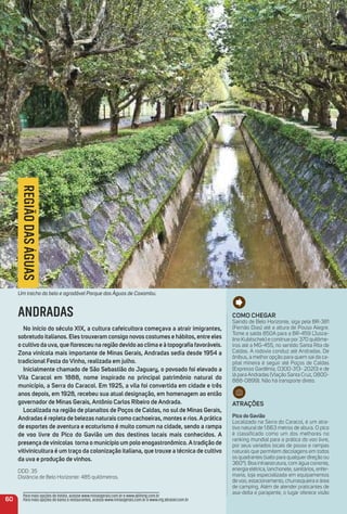 Como CHeGar
Saindo de Belo Horizonte, siga pela BR-381
(Fernão Dias) até a altura de Pouso Alegre.
Tome a saída 850A para a BR-459 (Jusce-
lino Kubitschek) e continue por 370 quilôme-
tros até a MG-455, no sentido Santa Rita de
Caldas. A rodovia conduz até Andradas. De
ônibus, a melhor opção para quem sai da ca-
pital mineira é seguir até Poços de Caldas
(Expresso Gardênia, 0300-313- 2020) e de
lá para Andradas (Viação Santa Cruz, 0800-
888-0899). Não há transporte direto.
atraçõeS
Pico do Gavião
Localizado na Serra do Caracol, é um atra-
tivo natural de 1.663 metros de altura. O pico
é classificado como um dos melhores no
ranking mundial para a prática do voo livre,
por seus variados locais de pouso e rampas
naturais que permitem decolagens em todos
os quadrantes (salto para qualquer direção ou
360º). Boa infraestrutura, com água corrente,
energia elétrica, lanchonete, sanitários, enfer-
maria, loja especializada em equipamentos
de voo, estacionamento, churrasqueira e área
de camping. Além de atender praticantes de
asa-delta e parapente, o lugar oferece visão
60
Para mais opções de hotéis, acesse www.minasgerais.com.br e www.abihmg.com.br
Para mais opções de bares e restaurantes, acesse www.minasgerais.com.br e www.mg.abrasel.com.br
REGIÃODASÁGUAS
ANDRADAS
No início do século XiX, a cultura cafeicultora começava a atrair imigrantes,
sobretudo italianos. eles trouxeram consigo novos costumes e hábitos, entre eles
o cultivo da uva, que ﬂoresceu na região devido ao clima e à topograﬁa favoráveis.
Zona vinícola mais importante de minas Gerais, andradas sedia desde 1954 a
tradicional Festa do Vinho, realizada em julho.
inicialmente chamado de São Sebastião do Jaguary, o povoado foi elevado a
Vila Caracol em 1888, nome inspirado no principal patrimônio natural do
município, a Serra do Caracol. em 1925, a vila foi convertida em cidade e três
anos depois, em 1928, recebeu sua atual designação, em homenagem ao então
governador de minas Gerais, antônio Carlos ribeiro de andrada.
Localizada na região de planaltos de Poços de Caldas, no sul de minas Gerais,
andradas é repleta de belezas naturais como cachoeiras, montes e rios.aprática
de esportes de aventura e ecoturismo é muito comum na cidade, sendo a rampa
de voo livre do Pico do Gavião um dos destinos locais mais conhecidos. a
presença devinícolas torna o município um polo enogastronômico.atradição de
vitivinicultura é um traço da colonização italiana, que trouxe a técnica de cultivo
da uva e produção de vinhos.
DDD: 35
Distância de Belo Horizonte: 485 quilômetros.
Um trecho do belo e agradável Parque das Águas de Caxambu.
 
