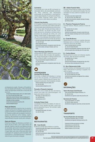 privilegiada da região. Situado a 24 quilôme-
tros da cidade de Andradas, o Pico do Gavião
sedia campeonatos estaduais e nacionais de
voo livre.
Estrada Paulo Roberto Dezena, Km 16, s/n, Bairro Gavião.
Tel.: (35) 3731-5537/(35) 99198- 2538.
Seguir pela estrada Andradas-Poços de Caldas por 12
quilômetros e percorer outros 12 em estradas de terra
mantidas em boas condições.
Horário de funcionamento: das 9h às 19h.
www.picodogaviao.esp.br
Pedra do elefante
A 1.460m acima do nível do mar, é uma for-
mação rochosa de morfologia curiosa, de cujo
contorno lembra um elefante deitado de per-
ﬁl. Propicia a prática de escalada e outros es-
portes de aventura como tirolesa, rapel e
trekking. Recomenda-se acompanhamento
especializado de guias locais para visitação.
Pedra do Pântano
Próxima à Pedra do Elefante e também na
Serra do Pau D`Alho, com 1.220 metros de
altitude. Oferece mais de uma dezena de vias
de escalada, tanto para iniciantes como para
proﬁssionais. Para quem está começando é
o lugar ideal, pois suas trilhas permitem boa
colocação em qualquer ponto da pedra. Re-
comenda-se acompanhamento especiali-
zado de guia local para visitação.
Cachoeiras
O município tem mais de 80 cachoeiras ca-
dastradas dentro de propriedades particula-
res. Para visitá-las, são necessários
autorização do proprietário e acompanha-
mento especializado. A cachoeira do Restau-
rante Aldeia Fazenda Velha conta com
infraestrutura e está aberta ao público.
Vinícola Casa Geraldo
O Complexo Turístico Enogastronômico Casa
Geraldo foi construído para melhor atender o
turista atraído pela produção de vinhos da re-
gião. O tour pela vinícola acontece todos os
dias, às 10h30, às 13h30 e às 15h. O visi-
tante percorre os vinhedos e conhece todo o
processo de produção do vinho, em uma
adega modernizada. A degustação é opcio-
nal. Há comercialização de produtos locais e
o restaurante funciona nos ﬁnais de semana.
FazendaSãoGeraldo,BairroJaguari,zonaruraldeAndradas.
Tel.: (35) 3731-1600.
www.casageraldo.com.br
Horário de funcionamento: de segunda a sexta-feira, das
8h às 17h30; sábado, domingo e feriados, das 9h às
17h30.
teatro municipal José Stivanin
Inaugurado em 1981, o teatro funciona como
centro cultural. Além de palco de espetácu-
los, abriga exposições e oferece oﬁcinas de
artes, música e balé e cursos diversos.
Praça Coronel Antônio Augusto de Oliveira, s/n.
Tel.: (35) 3731-7244.
Horário de funcionamento: de segunda a sexta-feira, das
8h às 21h.
HoSPeDaGem
Pousada Pico do Gavião
Fica entre a cidade de Andradas e a rampa
de voo Pico do Gavião, a 11 quilômetros do
centro urbano. Oferece piscina, sauna, chur-
rasqueira e pescaria. Acomodações simples.
Rodovia Andradas/Poços de Caldas, Km 11.
Tel.: (35) 3731-0810.
www.pousadapicodogaviao.com.br
Pousada e Pesqueiro iapesque
Tem com cinco chalés de três dormitórios,
sendo uma suíte com hidromassagem. Há
lagos para pesca e piscina.
Sítio Volga, s/n, Bairro Sóvis, Km 2.
Tel.: (35) 99987-8210.
www.iapesque.com.br
andradas Palace Hotel
Localizado no Centro da cidade, em área co-
mercial. Como opções de lazer, conta com
piscina aquecida e sauna. Tem também salão
de convenções.
Rua Augusto Marcondes, 101, Centro.
Tel.: (35) 3731-6000.
reStauraNteS
$$ – Casa Geraldo
Buffet de comida típica italiana e cozinha.
FazendaSãoGeraldo,BairroJaguari,zonaruraldeAndradas.
www.casageraldo.com.br
Tel.: (35) 3731-1600.
Horário de funcionamento: sábado, domingo e feriados,
do meio-dia às 15h.
$$ – aldeia Fazenda Velha
Comida mineira feita em fogão a lenha. Buffet
à vontade, com sobremesa incluída. Há uma
cachoeira no local, aberta ao público do res-
taurante.
Sítio Santa Luzia, Bairro Capão do Mel.
Tel.: (35) 3731-2153/ (35) 99206-2223.
Horário de funcionamento: sábado, domingo e feriados,
das 11h30 às 16h30.
$ – Pizzaria e Panquecaria taverna
Comida italiana. Massas, peixes e frutos do
mar.
Rua Capitão Cirilo, 23, Centro.
Tel.: (35) 3731-5381.
Horário de funcionamento: de quarta a sexta-feira, das
18h às 22h; sábado e domingo, das 11h às 15h e das 18h à
meia-noite.
$ – Clube rio Branco
Restaurante à la carte com opções diversas.
Destaque para a culinária mineira. O carro-
chefe da casa é tutu de feijão.
Praça Dr. Alcides Mosconi, 45, Centro.
Tel.: (35) 3731-1545/2144/4370.
Horário de funcionamento: segunda e terça-feira, das 11h
às 15h; de quarta-feira a domingo, das 11h à meia-noite.
$ – Cantina Baiana
Restaurante à la carte com diversas opções
de pratos, além de pizzas e lanches.
Rua Capitão Cirilo, 72, Centro.
Tel.: (35) 3731-5378.
Horário de funcionamento: de segunda-feira, das 11h às
14h; de terça-feira a domingo, das 11h às 22h.
$ – Bar e restaurante união
Comida mineira, com destaque para o tutu de
feijão. Self-service no almoço e opções à la
carte no jantar.
Rua Coronel Oliveira, 58, Centro.
Tel.: (35) 3731-3981/(35) 3731-6648.
Horário de funcionamento: de segunda-feira a sábado,
das 10h30 às 22h.
iNFormaçõeS
teatro municipal José Stivanin
Praça Coronel Antônio Augusto de Oliveira, s/n.
Tel.: (35) 3731-7244.
Atendimento de segunda a sexta-feira, das 8h às 21h.
Secretaria de turismo
Praça 22 de Fevereiro, s/n, Centro.
Tel: (35)3739-2000, ramal 244.
Atendimento de segunda a sexta-feira, do meio-dia às 18h.
traNSPorte
terminal rodoviário de andradas
Rua Guerino Gonçalves Lopes, s/n, Centro.
Atendimento de segunda a domingo, das 5h às 19h.
Empresas de ônibus que operam na cidade:
Viação Santa Cruz: (35) 3731-1537;
Expresso Gardênia: (35) 3731-2973;
Rápido Campinas: (35) 3731-3050.
61
Para mais opções de hotéis, acesse www.minasgerais.com.br e www.abihmg.com.br
Para mais opções de bares e restaurantes, acesse www.minasgerais.com.br e www.mg.abrasel.com.br
 