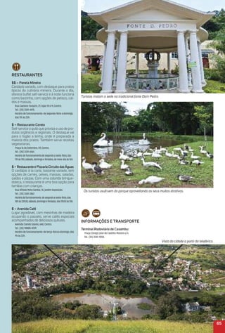 65
reStauraNteS
$$ – Panela mineira
Cardápio variado, com destaque para pratos
típicos da culinária mineira. Durante o dia,
oferece buffet self-service e à noite funciona
como barzinho, com opções de petisco, cal-
dos e massas.
Rua Caetano Furquim, 21, lojas 18 e 19, Centro.
Tel.: (35) 3341-4415.
Horário de funcionamento: de segunda-feira a domingo,
das 11h às 23h.
$ – restaurante Coreto
Self-service a quilo que prioriza o uso de pro-
dutos orgânicos e regionais. O destaque vai
para o fogão a lenha, onde é preparada a
maioria dos pratos. Também serve receitas
vegetarianas.
Praça 16 de Setembro, 59, Centro.
Tel.: (35) 3341-6561.
Horáriodefuncionamento:desegundaasexta-feira,das
11hàs15h;sábado,domingoeferiados,domeio-diaàs16h.
$ – restaurante e Pizzaria Circuito daságuas
O cardápio à la carte, bastante variado, tem
opções de carnes, peixes, massas, saladas,
caldos e pizzas. Com uma colorida brinque-
doteca, o restaurante é uma boa opção para
famílias com crianças.
Rua Alfredo Mota Santos, 10, Jardim Exposição.
Tel.: (35) 3341-2867.
Horáriodefuncionamento:desegundaasexta-feira,das
18hàs23h30;sábado,domingoeferiados,das11h30às15h.
$ – avenida Café
Lugar agradável, com mesinhas de madeira
ocupando o passeio, serve cafés especiais
acompanhados de deliciosos quitutes.
Avenida Camilo Soares, 648, Centro.
Tel.: (35) 98885-8759.
Horário de funcionamento: de terça-feira a domingo, das
9h às 22h.
iNFormaçõeS e traNSPorte
terminal rodoviário de Caxambu:
Praça Cônego José de Castilho Moreira s/n.
Tel.: (35) 3341-9055.
Os turistas usufruem do parque aproveitando os seus muitos atrativos.
Vista da cidade a partir do teleférico.
Turistas matam a sede na tradicional fonte Dom Pedro.
 