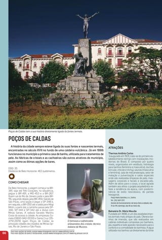 atraçõeS
thermas antônio Carlos
Inaugurado em 1931, trata-se do primeiro es-
tabelecimento termal com instalações mo-
dernas do Brasil. É composto por quatro
níveis, organizados em vestíbulo, hidrologia
para banhos (feminino e masculino), duchas
(circular, chicote e Vichy), saunas (masculina
e feminina), sala de mecanoterapia, setor de
inalação e pulverização e salas especiais
onde são realizadas limpezas de pele, mas-
sagens corporais e faciais e escalda-pés.
Além de alívio para o corpo, o local agrada
também aos olhos: o projeto arquitetônico re-
ﬂete a tendência da época, com predomi-
nância de estilo neoclássico, de partido
hexagonal.
Praça Pedro Sanches, s.n., Centro.
Tel.: (35) 3697-2317.
Horário de funcionamento: de terça-feira a sábado, das
7h às 19h; domingo, das 8h ao meio-dia.
Balneário Dr. mário mourão
Fundado em 1896, é um dos estabelecimen-
tos termais mais antigos do país. Oferece ba-
nhos de imersão, que são realizados em
cabines individuais compostas por banheira,
pia, espelho e todo aparato necessário para o
conforto e a comodidade do banhista. A água
utilizada nos banhos sai diretamente da fonte
66
Poços de Caldas tem a sua história diretamente ligada às fontes termais.
POÇOS DE CALDAS
a história da cidade sempre esteve ligada às suas fontes e nascentes termais,
encontradas no século XVii no fundo de uma caldeira vulcânica. Já em 1886
funcionava no município a primeira casa de banho, utilizada para tratamentos de
pele. as fábricas de cristais e as cachoeiras são outros atrativos do município,
assim como as ótimas opções de bares.
DDD: 35
Distância de Belo Horizonte: 463 quilômetros.
Como CHeGar
De Belo Horizonte, a viagem começa na BR-
381; siga até Três Corações; na sequência,
pegue a BR-491, a MG-453 e a BR-267.
Quem sai do Rio de Janeiro pode ir pela BR-
116, seguindo depois pela BR-459. Saindo de
São Paulo, uma opção é pegar a SP-348 e,
em seguida, a BR-050 até a saída para Mogi
Mirim; a partir daí, o caminho passa pela SP-
340, SP-344 e SP-342 até a divisa com
Minas Gerais. A rodovia Geraldo Martins
Costa dá acesso à cidade. As empresas Co-
meta (0800-942-0030) e Santa Cruz (35-
3714-2974) ligam Poços de Caldas às
principais cidades dos estados de Minas Ge-
rais, Rio de Janeiro e São Paulo.
O famosos e soﬁsticados
artesanatos dos cristais: técnica
italiana de Murano.
Para mais opções de hotéis, acesse www.minasgerais.com.br e www.abihmg.com.br
Para mais opções de bares e restaurantes, acesse www.minasgerais.com.br e www.mg.abrasel.com.br
 