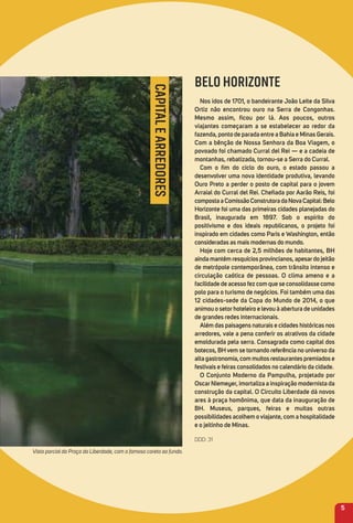 5
CAPITALEARREDORES
BELO HORIZONTE
Nos idos de 1701, o bandeirante João Leite da Silva
ortiz não encontrou ouro na Serra de Congonhas.
mesmo assim, ﬁcou por lá. aos poucos, outros
viajantes começaram a se estabelecer ao redor da
fazenda, ponto de parada entre a Bahia e minas Gerais.
Com a bênção de Nossa Senhora da Boa Viagem, o
povoado foi chamado Curral del rei — e a cadeia de
montanhas, rebatizada, tornou-se a Serra do Curral.
Com o ﬁm do ciclo do ouro, o estado passou a
desenvolver uma nova identidade produtiva, levando
ouro Preto a perder o posto de capital para o jovem
arraial do Curral del rei. Cheﬁada por aarão reis, foi
compostaaComissãoConstrutoradaNovaCapital:Belo
Horizonte foi uma das primeiras cidades planejadas do
Brasil, inaugurada em 1897. Sob o espírito do
positivismo e dos ideais republicanos, o projeto foi
inspirado em cidades como Paris e Washington, então
consideradas as mais modernas do mundo.
Hoje com cerca de 2,5 milhões de habitantes, BH
ainda mantém resquícios provincianos, apesardo jeitão
de metrópole contemporânea, com trânsito intenso e
circulação caótica de pessoas. o clima ameno e a
facilidade de acesso fez com que se consolidasse como
polo para o turismo de negócios. Foi também uma das
12 cidades-sede da Copa do mundo de 2014, o que
animou o setorhoteleiro e levou à abertura de unidades
de grandes redes internacionais.
além das paisagens naturais e cidades históricas nos
arredores, vale a pena conferir os atrativos da cidade
emoldurada pela serra. Consagrada como capital dos
botecos, BH vem se tornando referência no universo da
alta gastronomia, com muitos restaurantes premiados e
festivais e feiras consolidados no calendário da cidade.
o Conjunto moderno da Pampulha, projetado por
oscarNiemeyer, imortaliza a inspiração modernista da
construção da capital. o Circuito Liberdade dá novos
ares à praça homônima, que data da inauguração de
BH. museus, parques, feiras e muitas outras
possibilidades acolhem oviajante, com a hospitalidade
e o jeitinho de minas.
DDD: 31
Vista parcial da Praça da Liberdade, com o famoso coreto ao fundo.
 