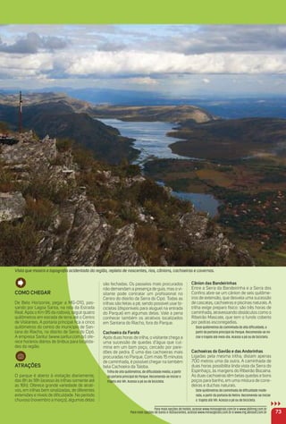 Como CHeGar
De Belo Horizonte, pegar a MG-010, pas-
sando por Lagoa Santa, na rota da Estrada
Real. Após o Km 95 da rodovia, seguir quatro
quilômetros em estrada de terra até o Centro
de Visitantes. A portaria principal ﬁca a cinco
quilômetros do centro do município de San-
tana do Riacho, no distrito de Serra do Cipó.
A empresa Saritur (www.saritur.com.br) ofe-
rece horários diários de ônibus para localida-
des da região.
atraçõeS
O parque é aberto à visitação diariamente,
das 8h às 18h (acesso às trilhas somente até
as 16h). Oferece grande variedade de atrati-
vos, em trilhas bem sinalizadas, de diferentes
extensões e níveis de diﬁculdade. No período
chuvoso (novembro a março), algumas delas
são fechadas. Os passeios mais procurados
não demandam a presença de guia, mas o vi-
sitante pode contratar um proﬁssional no
Centro do distrito da Serra do Cipó. Todas as
trilhas são feitas a pé, sendo possível usar bi-
cicletas (disponíveis para aluguel na entrada
do Parque) em algumas delas. Vale a pena
conhecer também os atrativos localizados
em Santana do Riacho, fora do Parque.
Cachoeira da Farofa
Após duas horas de trilha, o visitante chega a
uma sucessão de quedas d’água que cul-
mina em um bom poço, cercado por pare-
dões de pedra. É uma das cachoeiras mais
procuradas no Parque. Com mais 15 minutos
de caminhada, é possível chegar na também
bela Cachoeira da Taioba.
Trilha de oito quilômetros, de diﬁculdade média, a partir
da portaria principal do Parque. Recomenda-se iniciar o
trajeto até 14h. Acesso a pé ou de bicicleta.
Cânion das Bandeirinhas
Entre a Serra da Bandeirinha e a Serra dos
Conﬁns abre-se um cânion de seis quilôme-
tros de extensão, que desvela uma sucessão
de cascatas, cachoeiras e piscinas naturais. A
trilha exige preparo físico: são três horas de
caminhada, atravessando obstáculos como o
Ribeirão Mascate, que tem o fundo coberto
por pedras escorregadias.
Doze quilômetros de caminhada de alta diﬁculdade, a
partir da portaria principal do Parque. Recomenda-se ini-
ciar o trajeto até meio-dia. Acesso a pé ou de bicicleta.
Cachoeiras do Gavião e das andorinhas
Ligadas pela mesma trilha, distam apenas
700 metros uma da outra. A caminhada de
duas horas possibilita linda vista da Serra do
Espinhaço, às margens do Ribeirão Bocaina.
As duas cachoeiras têm belas quedas e bons
poços para banho, em uma mistura de corre-
deiras e duchas naturais.
Sete quilômetros de caminhada de diﬁculdade mode-
rada, a partir da portaria do Retiro. Recomenda-se iniciar
o trajeto até 14h. Acesso a pé ou de bicicleta.
73
Para mais opções de hotéis, acesse www.minasgerais.com.br e www.abihmg.com.br
Para mais opções de bares e restaurantes, acesse www.minasgerais.com.br e www.mg.abrasel.com.br
Vista que mostra a topograﬁa acidentada da região, repleta de nascentes, rios, cânions, cachoeiras e cavernas.
 
