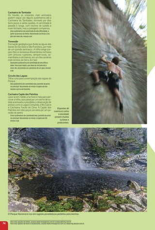 Esportes de
aventura como
a escalada
atraem muitos
turistas e
praticantes.
74
Cachoeira do tombador
Do Gavião, os visitantes mais animados
podem seguir por alguns quilômetros até a
Cachoeira do Tombador, formada por dois
bons poços e várias quedas. A caminhada é
pesada e longa, com trechos de subida e
mato fechado, mas a paisagem compensa.
Onze quilômetros de caminhada de alta diﬁculdade, a
partir da portaria do Retiro. Recomenda-se iniciar o tra-
jeto até meio-dia. Acesso a pé.
travessão
Formação geológica que divide as águas das
bacias do rios Doce e São Francisco, por meio
de um grande penhasco. A trilha exige pre-
paro físico e atravessa aﬂoramentos rochosos
com pinturas rupestres, sempre-vivas, sa-
mambaias e cachoeiras, em um dos cenários
mais bonitos da Serra do Cipó.
Dezessete quilômetros de caminhada de alta diﬁcul-
dade. Para esse trajeto, que deve ser iniciado até o
meio-dia, recomenda-se a presença de um guia. Acesso
a pé.
Circuito das Lagoas
Trilha curta para contemplação das lagoas do
Parque.
Dois quilômetros de caminhada leve, partindo da porta-
ria principal. Recomenda-se iniciar o trajeto até 16h.
Acesso a pé ou de bicicleta.
Cachoeira Capão dos Palmitos
Leva-se em média uma hora e meia para per-
correr a trilha, que passa por um trecho de su-
bida acentuada e possibilita a observação de
pontos como a Lagoa Comprida, o Rio Cipó e
a Cachoeira Farofa de Cima. A Capão dos
Palmitos tem dois poços cercados por um pa-
redão de pedra.
Cinco quilômetros de caminhada leve, partindo da porta-
ria principal. Recomenda-se iniciar o trajeto até 14h.
Acesso a pé.
Para mais opções de hotéis, acesse www.minasgerais.com.br e www.abihmg.com.br
Para mais opções de bares e restaurantes, acesse www.minasgerais.com.br e www.mg.abrasel.com.br
O Parque Nacional é rico em lugares paradisíacos perfeitos para banhos.
 
