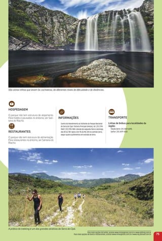 A prática do trekking é um dos grandes atrativos da Serra do Cipó.
São várias trilhas que levam às cachoeiras; de diferentes níveis de diﬁculdade e de distâncias.
75
HoSPeDaGem
O parque não tem estrutura de alojamento.
Para hotéis e pousadas no entorno, ver San-
tana do Riacho.
reStauraNteS
O parque não tem estrutura de alimentação.
Para restaurantes no entorno, ver Santana do
Riacho.
iNFormaçõeS
Centro de Atendimento ao Visitante do Parque Nacional
da Serra do Cipó: Portaria Principal (Areias), tel. (31) 3718-
7469/ (31) 3718-7484. Atende de segunda-feira a domingo,
das 8h às 18h. Após o km 95 da MG-010 no sentido Serro,
seguir quatro quilômetros em estrada de terra.
traNSPorte
Linhas de ônibus para localidades da
região:
Viação Serro: (31) 3422-6690;
Saritur: (31) 3479-4300.
Para mais opções de hotéis, acesse www.minasgerais.com.br e www.abihmg.com.br
Para mais opções de bares e restaurantes, acesse www.minasgerais.com.br e www.mg.abrasel.com.br
 
