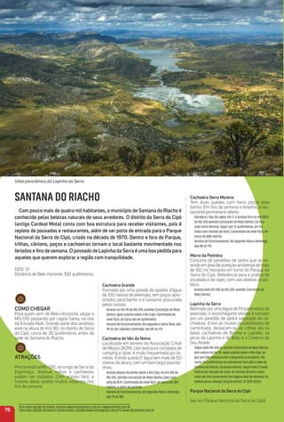 Como CHeGar
Para quem vem de Belo Horizonte, pegar a
MG-010 passando por Lagoa Santa, na rota
da Estrada Real. Grande parte dos atrativos
está na altura do Km 90, no distrito de Serra
do Cipó, cerca de 30 quilômetros antes da
sede de Santana do Riacho.
atraçõeS
Percorrendo a MG-010, ao longo da Serra do
Espinhaço, diversas trilhas e cachoeiras
podem ser visitadas. Com acesso fácil, a
maioria delas recebe muitos visitantes nos
ﬁns de semana.
Cachoeira Grande
Formada por uma parede de quedas d’água
de 100 metros de extensão, tem poços apro-
priados para banho e é bastante procurada
pelos turistas.
Acesso no Km 95 da MG-010, sentido Conceição do Mato
Dentro, após a ponte sobre o Rio Cipó. Caminhada de
nível fácil, de cerca de um quilômetro.
Horário de funcionamento: de segunda a sexta-feira, das
9h às 16h; sábado e domingo, das 8h às 17h.
Cachoeira do Véu da Noiva
Localizada em terreno da Associação Cristã
de Moços (ACM), com estrutura completa de
camping e lazer, é muito frequentada por fa-
mílias. A linda queda d’ água tem mais de 50
metros de altura, com um bom poço para ba-
nhos.
Acesso depois da ponte sobre o Rio Cipó, no Km 100 da
MG-010, sentido Conceição do Mato Dentro, pelo cam-
ping da ACM. Caminhada de nível fácil, de cerca de 300
metros, a partir da portaria.
Horário de funcionamento: de segunda-feira a domingo,
das 7h às 18h.
Cachoeira Serra morena
Tem duas quedas com bons poços para
banho. Em ﬁns de semana e feriados, o res-
taurante permanece aberto.
Estrada p/ Vau da Lagoa, Km 5. O acesso ﬁca no Km 104,5
da MG-010 sentido Conceição do Mato Dentro. Da Pou-
sada Serra Morena, seguir por 13 quilômetros, em es-
trada com trechos de terra. Caminhada de nível fácil, de
cerca de 800 metros.
Horário de funcionamento: de segunda-feira a domingo,
das 8h às 17h.
morro da Pedreira
Conjunto de paredões de pedra que se es-
tende em área de proteção ambiental de mais
de 60 mil hectares em torno do Parque da
Serra do Cipó. Referência para a prática de
escalada e de rapel, com vias abertas ao pú-
blico.
Acesso pelo Km 100 da MG-010, sentido Conceição do
Mato Dentro.
Lapinha da Serra
Banhado por uma lagoa de 14 quilômetros de
extensão, o aconchegante vilarejo é cercado
por um paredão de pedra salpicado de ca-
choeiras. Entre as muitas possibilidades de
caminhada, destacam-se as trilhas até as
belas cachoeiras de Bicane e Lajeado; os
picos da Lapinha e do Breu e a Caverna de
Seu Ataíde.
Seguir pela MG-010 no sentido Conceição do Mato Dentro,
até a altura do Km 94. Após a ponte sobre o Rio Cipó, se-
guir por 200 metros e virar à esquerda na rotatória. Per-
correr 3o quilômetros em estrada de terra até a sede de
Santana do Riacho. Da praça central, seguir mais 11 quilô-
metros por estrada de chão. Os trechos de terra costu-
mam ser mal conservado (em alguns dias da semana, há
ônibus para o vilarejo (Viação Saritur: 31-3272-8525).
Parque Nacional da Serra do Cipó
(ver em Parque Nacional da Serra do Cipó)
76
Para mais opções de hotéis, acesse www.minasgerais.com.br e www.abihmg.com.br
Para mais opções de bares e restaurantes, acesse www.minasgerais.com.br e www.mg.abrasel.com.br
Vista panorâmica da Lapinha da Serra.
SANTANA DO RIACHO
Com pouco mais de quatro mil habitantes, o município de Santana do riacho é
conhecido pelas belezas naturais de seus arredores. o distrito da Serra do Cipó
(antigo Cardeal mota) conta com boa estrutura para receber visitantes, pois é
repleto de pousadas e restaurantes, além de ser porta de entrada para o Parque
Nacional da Serra do Cipó, criado na década de 1970. Dentro e fora do Parque,
trilhas, cânions, poços e cachoeiras tornam o local bastante movimentado nos
feriados e ﬁns de semana. o povoado de Lapinha da Serra é uma boa pedida para
aqueles que querem explorar a região com tranquilidade.
DDD: 31
Distância de Belo Horionte: 100 quilômetros.
 