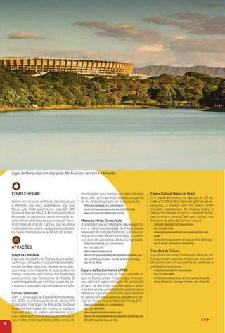 Como CHeGar
Quem vem de carro do Rio de Janeiro, segue
a BR-040 por 440 quilômetros. De São
Paulo, são 590 quilômetros pela BR-381
(Rodovia Fernão Dias). A Rodoviária de Belo
Horizonte, localizada no centro da cidade, re-
cebe linhas de ônibus do país inteiro. O Aero-
porto Internacional de Conﬁns, que recebe a
maior parte dos voos à capital, está localizado
na região metropolitana, a 38 km do centro.
atraçõeS
Praça da Liberdade
Inspirada nos jardins do Palácio de Versalhes,
naFrança,aPraçaéumdosprincipaiscartões-
postais de Belo Horizonte. Durante anos, abri-
gou em seu entorno a sede do poderpolítico da
capital, composta pelo Palácio da Liberdade e
pelos prédios das Secretarias de Estado. É
muito frequentada por famílias, casais de na-
morados e praticantes de corrida e caminhada.
Circuito Liberdade
Com a construção da Cidade Administrativa,
em 2010, os prédios públicos do século XIX
localizados no entorno da Praça da Liberdade
foram transformados em museus e espaços
culturais. Além do acervo permanente, o cir-
cuito oferece oﬁcinas e exposições temporá-
rias. A dica é começar pelo prédio verde, de
informações, para montar um roteiro de visita
de acordo com o perﬁl do visitante e a agenda
do dia. Entrada gratuita em todo o circuito.
Praça da Liberdade, s/n, Funcionários.
Centro de Atendimento ao Turista: (31) 3272-9584
www.circuitoculturalliberdade.com.br
memorial minas Gerais/Vale
Apropostaéunirasidentidadesdepassado,fu-
turo e contemporaneidade de Minas Gerais,
apresentandotradiçõeshistóricas,culturaisear-
tísticas do estado de forma interativa.Acurado-
riaéassinadapeloartistaplásticoGringoCardia.
Praça da Liberdade, s/n, Funcionários .
Tel.: (31) 3343-7317
www.memorialvale.com.br
Horário de funcionamento: de terça-feira a sábado, das
10h às 17h30; quinta-feira, das 10h às 21h30; domingo,
das 10h às 15h30.
espaço do Conhecimento uFmG
A visita começa do lado de fora: a fachada di-
gital do Espaço exibe imagens que misturam
arte, ciência e experimentação. Na temporada
de seca, de céu limpo, uma ótima dica é assis-
tira uma sessão comentada de astronomia no
Planetário e garantiruma senha para observar
os astros nos telescópios localizados no ter-
raço do museu (quinta-feira, das 19h às 21h).
Praça da Liberdade, s/n, Funcionários.
Tel.: (31) 3409-8350
www.espacodoconhecimento.org.br
Horário de funcionamento: de terça-feira a domingo, das
10h às 17h (quinta-feira, até 21h).
Centro Cultural Banco do Brasil
Um prédio lindíssimo da década de 30 re-
cebe o CCBB de BH. Além das galerias de ex-
posições, o espaço tem um teatro, onde
circulam espetáculos de música, teatro e
dança. Um atrativo à parte é a unidade do bar,
restaurante e livraria Café com Letras, que
funciona no pátio do Centro Cultural.
Praça da Liberdade, 450, Funcionários.
Tel.: (31) 3431-9400
www.culturabancodobrasil.com.br/portal/belo-hori-
zonte
Horário de funcionamento: de segunda-feira a domingo,
das 9h às 21h. (Fechado na terça-feira).
Casa Fiat de Cultura
Localizada no antigo Palácio dos Despachos,
a Casa recebe grandes mostras de arte, além
de contar com um programa de palestras e
atividades educativas.
Praça da Liberdade, 10, Funcionários.
Tel.: (31) 3289-8900
Horário de funcionamento: de terça a sexta-feira, das
10h às 21h;sábado, domingo e feriados, das 10h às 18h.
6
Lagoa da Pampulha, com a Igreja de São Francisco de Assis e o Mineirão.
 