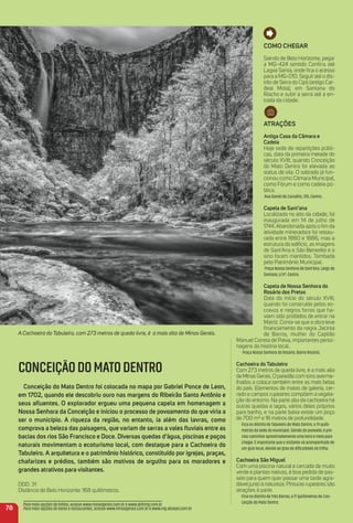 CONCEIÇÃODOMATODENTRO
Conceição do mato Dentro foi colocada no mapa por Gabriel Ponce de Leon,
em 1702, quando ele descobriu ouro nas margens do ribeirão Santo antônio e
seus aﬂuentes. o explorador ergueu uma pequena capela em homenagem a
Nossa Senhora da Conceição e iniciou o processo de povoamento do que viria a
ser o município. a riqueza da região, no entanto, ia além das lavras, como
comprova a beleza das paisagens, que variam de serras a vales ﬂuviais entre as
bacias dos rios São Francisco e Doce. Diversas quedas d’água, piscinas e poços
naturais movimentam o ecoturismo local, com destaque para a Cachoeira do
tabuleiro. a arquitetura e o patrimônio histórico, constituído por igrejas, praças,
chafarizes e prédios, também são motivos de orgulho para os moradores e
grandes atrativos para visitantes.
DDD: 31
Distância de Belo Horizonte: 168 quilômetros.
Como CHeGar
Saindo de Belo Horizonte, pegar
a MG-424 sentido Conﬁns até
Lagoa Santa, onde ﬁca o acesso
para a MG-010. Seguir até o dis-
trito de Serra do Cipó (antigo Car-
deal Mota), em Santana do
Riacho e subir a serra até a en-
trada da cidade.
atraçõeS
antiga Casa da Câmara e
Cadeia
Hoje sede de repartições públi-
cas, data da primeira metade do
século XVIII, quando Conceição
do Mato Dentro foi elevada ao
status de vila. O sobrado já fun-
cionou como Câmara Municipal,
como Fórum e como cadeia pú-
blica.
Rua Daniel de Carvalho, 375, Centro.
Capela de Sant’ana
Localizada no alto da cidade, foi
inaugurada em 14 de julho de
1744. Abandonada após o ﬁm da
atividade mineradora foi restau-
rada entre 1880 e 1886, mas a
estrutura do edifício, as imagens
de Sant'Ana e São Benedito e o
sino foram mantidos. Tombada
pelo Patrimônio Municipal.
Praça Nossa Senhora de Sant'Ana, Largo de
Santana, s/nº, Centro.
Capela de Nossa Senhora do
rosário dos Pretos
Data do início do século XVIII,
quando foi construída pelos es-
cravos e negros forros que ha-
viam sido proibidos de entrar na
Matriz. Conta-se que a obra teve
ﬁnanciamento da negra Jacinta
de Barros, mulher do Capitão
Manuel Correia de Paiva, importantes perso-
nagens da história local.
Praça Nossa Senhora do Rosário, Bairro Rosário.
Cachoeira do tabuleiro
Com 273 metros de queda livre, é a mais alta
de Minas Gerais. O paredão com tons averme-
lhados a coloca também entre as mais belas
do país. Elementos de matas de galeria, cer-
rado e campos rupestres compõem a vegeta-
ção do entorno. Na parte alta da cachoeira há
outras quedas e lagos, vários deles próprios
para banho, e na parte baixa existe um poço
de 700 m² e 18 metros de profundidade.
Fica no distrito de Tabuleiro do Mato Dentro, a 19 quilô-
metros da sede do município. Saindo do povoado, é pre-
ciso caminhar aproximadamente uma hora e meia para
chegar. É importante que o visitante vá acompanhado de
um guia local, devido ao grau de diﬁculdade da trilha.
Cachoeira São miguel
Com uma piscina natural e cercada de muito
verde e plantas nativas, é boa pedida de pas-
seio para quem quer passar uma tarde agra-
dável junto à natureza. Pinturas rupestres são
atrações à parte.
Fica no distrito de Três Barras, a 17 quilômetros de Con-
ceição do Mato Dentro.
78
A Cachoeira do Tabuleiro, com 273 metros de queda livre, é a mais alta de Minas Gerais.
Para mais opções de hotéis, acesse www.minasgerais.com.br e www.abihmg.com.br
Para mais opções de bares e restaurantes, acesse www.minasgerais.com.br e www.mg.abrasel.com.br
 