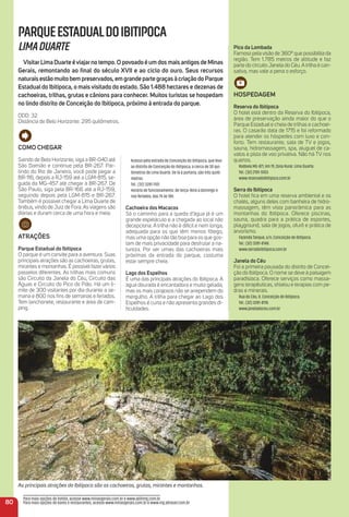 Acesso pela estrada de Conceição do Ibitipoca, que leva
ao distrito de Conceição do Ibitipoca, a cerca de 30 qui-
lômetros de Lima Duarte. De lá à portaria, são três quilô-
metros.
Tel.: (32) 3281-1101.
Horário de funcionamento: de terça-feira a domingo e
nos feriados, das 7h às 18h.
Cachoeira dos macacos
Só o caminho para a queda d’água já é um
grande espetáculo e a chegada ao local não
decepciona. A trilha não é difícil e nem longa,
adequada para os que têm menos fôlego,
mas uma opção não tão boa para os que gos-
tam de mais privacidade para desfrutar a na-
tureza. Por ser umas das cachoeiras mais
próximas da entrada do parque, costuma
estar sempre cheia.
Lago dos espelhos
É uma das principais atrações do Ibitipoca. A
água dourada é encantadora e muito gelada,
mas os mais corajosos não se arrependem do
mergulho. A trilha para chegar ao Lago dos
Espelhos é curta e não apresenta grandes di-
ﬁculdades.
80
PARQUEESTADUALDOIBITIPOCA
LIMADUARTE
VisitarLima Duarte éviajarno tempo. o povoado é um dos mais antigos de minas
Gerais, remontando ao ﬁnal do século XVii e ao ciclo do ouro. Seus recursos
naturais estão muito bem preservados, em grande parte graças à criação do Parque
estadual do ibitipoca, o mais visitado do estado. São 1.488 hectares e dezenas de
cachoeiras, trilhas, grutas e cânions para conhecer. muitos turistas se hospedam
no lindo distrito de Conceição do ibitipoca, próximo à entrada do parque.
DDD: 32
Distância de Belo Horizonte: 295 quilômetros.
Como CHeGar
Saindo de Belo Horizonte, siga a BR-040 até
São Damião e continue pela BR-267. Par-
tindo do Rio de Janeiro, você pode pegar a
BR-116, depois a RJ-159 até a LGM-815, se-
guida da MG-457 até chegar à BR-267. De
São Paulo, siga pela BR-166 até a RJ-159,
seguindo depois pela LGM-815 e BR-267.
Também é possível chegar a Lima Duarte de
ônibus, vindo de Juiz de Fora. As viagens são
diárias e duram cerca de uma hora e meia.
atraçõeS
Parque estadual do ibitipoca
O parque é um convite para a aventura. Suas
principais atrações são as cachoeiras, grutas,
mirantes e montanhas. É possível fazervários
passeios diferentes. As trilhas mais comuns
são Circuito da Janela do Céu, Circuito das
Águas e Circuito do Pico do Pião. Há um li-
mite de 300 visitantes por dia durante a se-
mana e 800 nos ﬁns de semanas e feriados.
Tem lanchonete, restaurante e área de cam-
ping.
Pico da Lombada
Famoso pela visão de 360º que possibilita da
região. Tem 1.785 metros de altitude e faz
parte do circuito Janela do Céu. Atrilha é can-
sativa, mas vale a pena o esforço.
HoSPeDaGem
reserva do ibitipoca
O hotel está dentro da Reserva do Ibitipoca,
área de preservação ainda maior do que o
Parque Estadual e cheia de trilhas e cachoei-
ras. O casarão data de 1715 e foi reformado
para atender os hóspedes com luxo e con-
forto. Tem restaurante, sala de TV e jogos,
sauna, hidromassagem, spa, aluguel de ca-
valos e pista de voo privativa. Não há TV nos
quartos.
Rodovia MG-871, km 19, Zona Rural. Lima Duarte.
Tel.: (32) 2101-5103.
www.reservadoibitipoca.com.br
Serra do ibitipoca
O hotel ﬁca em uma reserva ambiental e os
chalés, alguns deles com banheira de hidro-
massagem, têm vista panorâmica para as
montanhas do Ibitipoca. Oferece piscinas,
sauna, quadra para a prática de esportes,
playground, sala de jogos, ofurô e prática de
arvorismo.
Fazenda Tanque, s/n, Conceição de Ibitipoca.
Tel.: (32) 3281-8148.
www.serradoibitipoca.com.br
Janela do Céu
Foi a primeira pousada do distrito de Concei-
ção do Ibitipoca. O nome se deve à paisagem
paradisíaca. Oferece serviços como massa-
gens terapêuticas, shiatsu e terapias com pe-
dras e minerais.
Rua do Céu, 8. Conceição de Ibitipoca.
Tel.: (32) 3281-8118.
www.janeladoceu.com.br
Para mais opções de hotéis, acesse www.minasgerais.com.br e www.abihmg.com.br
Para mais opções de bares e restaurantes, acesse www.minasgerais.com.br e www.mg.abrasel.com.br
As principais atrações do Ibitipoca são as cachoeiras, grutas, mirantes e montanhas.
 