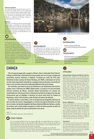 Pinturas rupestres
Por meio de trilhas de fácil acesso, com ex-
tensões entre 800 metros e um quilômetro
e meio, o visitante pode conhecer lapas e blo-
cos rochosos que preservam ﬁguras rupes-
tres. Somente a caminhada até a Lapa das
Piabas e o Moinho do Tropeiro requer o
acompanhamento de guia.
mirantes
O Parque tem diversos pontos de observação
da paisagem, acessíveis por trilhas de dife-
rentes extensões e níveis de diﬁculdade. Em
locais com vista panorâmica, é possível ob-
servar partes do Morro do Alecrim, do Pico
Dois Irmãos, da Serra da Pedra Menina e da
Serra do Jambreiro.
HoSPeDaGem
O Parque tem boa infraestrutura de hospeda-
gem. Há 12 quartos para alojamento, com
camas de solteiro e casal, frigobar e banheiro
privativo. Os hóspedes devem levar roupa de
cama, toalha e travesseiro próprios. A área de
camping comporta até 25 barracas e tem
quiosques, churrasqueiras, lavatório de vasi-
lhames, vestiários, ponto de energia e fonte
de água potável. O campista precisa levar
barraca e equipamentos. Para pernoite, é ne-
cessário fazer reserva com antecedência.
Tel.: (38) 99976-5621
E-mail para reserva:
antonio.almeida@meioambiente.mg.gov.br
iNFormaçõeS
Gerência do Parque: (38) 99976-5621,
e-mail antonio.almeida@meioambiente.mg.gov.br.
traNSPorte
Não há linhas regulares para o Parque. É permitido o uso
de carros na estrada interna e o estacionamento é gra-
tuito. Os ônibus da Viação São Geraldo (31-3073-7575)
fazem o trajeto de Belo Horizonte à cidade de São Gon-
çalo do Rio Preto.
83
CARAÇA
“Só o Caraça já paga toda a viagem a minas”, dizia o imperador Dom Pedro ii.
a reserva Particular e Santuário do Caraça reúne, em um só lugar, exuberante
patrimônio natural, histórico e religioso. Fundado por volta de 1770 pelo
misterioso irmão Lorenço de Nossa Senhora, em 1820, o Santuário se tornou
um dos mais importantes seminários e colégios internos do país, encravado em
meio a uma muralha natural formada pela belíssima Serra do Caraça.
um incêndio, que destruiu parte da biblioteca e do alojamento dos alunos,
acabou com o internato em 1968. Desde então, o Caraça é um dos principais
centros turísticos de minas, atraindo desde interessados em relaxar em
caminhadas portrilhas que levam a deliciosas cachoeiras de águas ferrosas até
aventureiros que se dispõem a alcançar os picos mais altos da Cadeia do
espinhaço, como o Pico do Sol, a mais de dois mil metros de altitude.
o clima é ameno o ano inteiro, com as temperaturas chegando próximas de
zero em dias de inverno. Hospedagem no interior do próprio Santuário, ao lado
de um museu e do templo neogótico de Nossa Senhora mãe dos Homens, acolhe
os turistas, que à noite podem presenciar a visita de lobos-guarás ao pátio da
igreja, onde os padres da casa os alimentam com carne.
DDD: 31
Distância de Belo Horizonte: 120 quilômetros.
atraçõeS
igreja de Nossa Senhora da mãe dos Homens
A construção neogótica foi inaugurada em
1883.Além dosvitrais, presentes do Imperador
Dom Pedro II, destaca-se um grande painelda
Santa Ceia (1828), atribuído a mestreAtaíde. O
maior tesouro do Santuário talvez seja, no en-
tanto, o corpo do mártir São Pio, presente en-
viado pelo Papa Pio VI em 1797. Outro
destaque é o órgão de 628 tubos construído
pelos próprios padres, com madeira local. A
imagem barroca de Nossa Senhora Mãe dos
Homens é de origem portuguesa e chegou ao
Caraça em 1784. Há missa todos os dias para
os hóspedes, às 18h, exceto no domingo,
quando é celebrada às 11h. O órgão é tocado
no segundo ﬁm de semana de cada mês.
museu e Biblioteca
Ficam localizados num moderno prédio en-
vidraçado, emoldurado pelas ruínas do antigo
alojamento dos alunos, incendiado em 1968.
O museu tem móveis e objetos da época em
que o colégio funcionava, além de eventuais
exposições fotográﬁcas sobre a fauna e a
ﬂora do parque. Na biblioteca, há cerca de
2.500 obras raras, entre elas uma edição de
1489 da Historia Natural, de Plínio, o Velho, e
uma coleção de livros do século XVI.
Cascatinha
Trata-se da cachoeira mais próxima da sede,
de onde dista dois quilômetros. O percurso,
por uma trilha aberta e de terreno pouco aci-
dentado, leva cerca de 30 minutos. São qua-
tro quedas e quatro piscinas das geladas
águas do Córrego do Pico do Sol.
Como CHeGar
De carro,saindo de Belo Horizonte, pegue a BR-381 no sentido Vitória. Vire à direita no
trevo para Barão Cocais e siga pela MG-436/129 até o trevo do distrito de Brumal
(Santa Bárbara). A partir dali, são cerca de sete quilômetros pela rodovia Padre Jerô-
nimo, que termina na portaria de acesso ao parque.
Horário de funcionamento: diariamente, de 8h às 17h (chegadas até as 15h30).
Observações: para percursos com mais de seis quilômetros de extensão, é necessária
a contratação de guias credenciados. Além disso, é proibido acampar.
reStauraNte
O restaurante do parque serve café da
manhã, almoço com buffet self-service e jan-
tar, mediante encomenda no momento da
chegada ao parque. É recomendado que os
visitantes levem seus próprios itens de lan-
che.
Tel.: (38) 99743-2387.
E-mail: restaurantesantosrp@gmail.com
Horário de funcionamento: de quinta-feira a domingo e
nos feriados, das 7h às 21h.
Para mais opções de hotéis, acesse www.minasgerais.com.br e www.abihmg.com.br
Para mais opções de bares e restaurantes, acesse www.minasgerais.com.br e www.mg.abrasel.com.br
Os poços das cachoeiras são perfeitos para banhos.
 