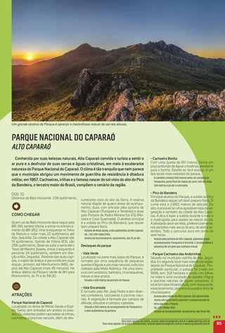 Como CHeGar
Quem sai de Belo Horizonte deve seguir pela
BR-381, sentido Vitória, e entrar no entronca-
mento da BR-262. Virar à esquerda no Trevo
de Reduto e rodar mais 22 quilômetros até
Alto Jequitibá. Da cidade a Alto Caparaó são
14 quilômetros. Saindo de Vitória (ES), são
256 quilômetros. Deve-se subir a serra até o
Trevo de Martins Soares, entrar à esquerda e
percorrer 24 quilômetros, também em dire-
ção a Alto Jequitibá. Partindo das duas capi-
tais, o trajeto de ônibus é percorrido em duas
etapas: primeiro até Manhumirim (MG), de-
pois até Alto Caparaó (mais 45 minutos). Há
ônibus diários da Pássaro Verde de BH para
Manhumirim, às 7h e às 19h30.
atraçõeS
Parque Nacional do Caparaó
Localizado na divisa de Minas Gerais e Espí-
rito Santo, tem entradas em ambos os esta-
dos. Os visitantes podem aproveitar as trilhas,
cachoeiras e piscinas naturais, além da des-
lumbrante vista do alto da Serra. A reserva
natural dispõe de quatro áreas de acampa-
mento, duas com entrada pela portaria de
Alto Caparaó (Tronqueira e Terreirão) e duas
pela Portaria de Pedra Menina (no ES) (Ma-
cieira e Casa Queimada). O atrativo principal
é a subida ao Pico da Bandeira, que requer
bom preparo físico.
PortariadeMinasGerais,atrêsquilômetrosdeAltoCaparaó
Tel.: (32) 3747-2086/2943.
Horário de funcionamento: diariamente, das 7h às 18h.
Destaques do parque
- Vale Verde
Localizado na parte mais baixa do Parque, é
formado por uma sequência de pequenas
quedas d’águas e piscinas naturais, tudo isso
rodeado pela Mata Atlântica. Há uma estru-
tura com vestiários, banheiro, churrasqueiras,
mesas e lava-pratos.
Situado a 600 metros da portaria do Parque.
- Vale encantado
É formado pelo Rio José Pedro e tem diver-
sas corredeiras, cachoeiras e piscinas natu-
rais. A vegetação é formada por campos de
altitude, arbustos e campos rupestres.
Situado a 500 metros do acampamento da Tronqueira e
a sete quilômetros da portaria.
- Cachoeira Bonita
Com uma queda de 80 metros, forma um
poço profundo de águas cristalinas, excelente
para o banho. Devido ao fácil acesso, é um
dos locais mais visitados do parque.
O caminho começa 500 metros antes do camping da
Tronqueira, ponto ﬁnal do trajeto de carro. Dali são mais
300 metros a pé até a cachoeira.
- Pico da Bandeira
Principal atrativo do Parque, a subida ao Pico
da Bandeira requer um bom preparo físico. O
cume está a 2.892 metros de altitude. Do
alto, é possível ter uma agradávelvista da ve-
getação e também da cidade de Alto Capa-
raó. A dica é fazer a subida durante a noite e
a madrugada, para assistir ao nascer do sol.
A atividade deve ser feita, preferencialmente,
nos períodos mais secos do ano, de abril a se-
tembro. Todo o percurso dura em torno de
sete horas.
Acesso pela portaria de Alto Caparaó, passando pelos
acampamentos Tronqueira e Terreirão. É recomendável a
presença de um guia que conheça o local.
- Parque Cachoeira das andorinhas
Situado no município vizinho de Alto Jequi-
tibá, é o segundo local mais visitado da região,
depois do Parque Nacional do Caparaó. Pro-
priedade particular, o parque foi criado em
1998, tem 31,8 hectares e conta com trilhas
na mata e uma sucessão de quedas d’água
e piscinas naturais de águas cristalinas. O
local tem boa infraestrutura, com restaurante,
estacionamento, pequena pousada e área de
churrasqueira.
Acesso pela cidade de Alto Caparaó. São aproximada-
mente oito quilômetros pela bem cuidada estrada de
terra que leva a Pequiá.
Tel.: (32) 98406-9831.
Horário de funcionamento: diariamente, das 9h às 18h.
85
Para mais opções de hotéis, acesse www.minasgerais.com.br e www.abihmg.com.br
Para mais opções de bares e restaurantes, acesse www.minasgerais.com.br e www.mg.abrasel.com.br
PARQUE NACIONAL DO CAPARAÓ
ALTO CAPARAÓ
Conhecida por suas belezas naturais, alto Caparaó convida o turista a sentir o
ar puro e a desfrutar de suas serras e águas cristalinas, em meio à exuberante
natureza do Parque Nacionaldo Caparaó. o clima é tão tranquilo que nem parece
que o município abrigou um movimento de guerrilha de resistência à ditadura
militar, em 1967. Cachoeiras, trilhas e o famoso nascerdo solvisto do alto do Pico
da Bandeira, o terceiro maior do Brasil, compõem o cenário da região.
DDD: 32
Distância de Belo Horizonte: 338 quilômetros.
Um grande atrativo do Parque é apreciar o maravilhoso nascer do sol nas alturas.
 