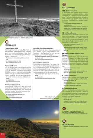 HoSPeDaGem
Caparaó Parque Hotel
Aconchegante, tem, ao todo, 52 chalés e
apartamentos. A área externa tem um belo
jardim com ﬂores coloridas e um lago, além
de piscinas naturais formadas pelo Rio Capa-
raó, e um restaurante.
Rua Vereador Inimá Novaes Campos, Vale das Hortên-
cias.
Tel.: (32) 3747-2559/(32) 3747-2530.
www.caparaoparquehotel.com.br
Pousada do Bezerra
Está localizada 1.100 metros de altitude, às
margens do Rio Caparaó, e ﬁca de frente para
o Pico da Bandeira. Ocupando uma área de
30.000m², oferece piscinas para adultos e
crianças com água corrente e cristalina da ca-
choeira, toboágua, duchas naturais e saunas.
Av. Vereador Inimá Novaes de Campos, 1413, Vale das Hor-
tênsias.
Tel.: (32) 3747-2538.
www.pousadadobezerra.com.br
Pousada Vale do Caparaó
Localizada no caminho que leva ao Parque
Nacional do Caparaó, a pousada tem uma
vista exuberante e também está próxima a
piscinas naturais. Tem piscina, sauna, play-
ground e área para churrasco.
Av. Vereador Inimá Novaes de Campos, s/n.
Tel.: (32) 3747-2527.
www.pousadavaledocaparao.com.br
Pousada Chalés Pico da Bandeira
Oferece chalés de dois andares, com mesa
para lanches, frigobar, sofá, cama de casal,
ventilador e sinal wireless. Na área externa,
há piscina, sauna e salão de jogos.
Av. Vereador Inimá Novaes Campos, 120, Caparaó Velho.
Tel.: (32) 3747-2626
www.pousadachalepicodabandeira.com.br
Pousada Serra do Caparaó
Rodeada por uma bela vista e por matas e ca-
choeiras, é uma ótima opção para descansar.
Na área externa, há piscina, churrasqueiras e
trilhas ecológicas, além de uma lojinha de ar-
tesanato local. No café da manhã nunca fal-
tam quitutes típicos da culinária mineira.
Av. Vereador Inimá Novaes de Campos, s/n, Vale das Hor-
tênsias.
Tel.: (32) 3747-2767.
www.pousadaserradocaparao.blogspot.com.br
86
reStauraNteS
$$$ - estância Gourmet
O restaurante é ao mesmo tempo rústico e
soﬁsticado, com mobiliário clássico e tijolos
de demolição. O requinte está nos pratos ser-
vidos à la carte e na diversiﬁcada carta de vi-
nhos. Dentre as opções estão massas,
grelhados, caldos e pratos mineiros e inter-
nacionais.
Av. Vereador Inimá Novaes de Campos, s/n.
Tel.: (32) 3747-2198.
Horário de funcionamento: de sexta-feira a domingo, de
meio-dia às 15h, e sexta-feira e sábado, das 19h às 23h
(horário diferenciado durante as férias e nos feriados).
$$ – al. Forno Gourmet
Em estilo retrô e integrado à natureza, com
áreas envidraçadas e tijolos, o restaurante
oferece pizzas tradicionais com toque autoral,
além de corniccione, calzone, focaccia, panini
e tira-gostos. A pizzaria conta, ainda, com di-
versiﬁcada carta de vinhos.
Av. Vereador Inimá Novaes de Campos, 1.257
Tel.: (32) 3747-2595.
Horário de funcionamento: domingo, segunda, terça e
quinta-feira, das 18h às 22h; sexta-feira e sábado, das
18h às 23h.
$$ – Chocolateria e Cafeteria Cacau
Bandeira
Ao lado da Estância Gourmet e da All Forno
Gourmet, a cafeteria faz parte do complexo
turístico-gastronômico de qualidade de Alto
Caparaó. O cardápio oferece variadas opções
de cafés e chocolates (quentes e gelados),
além de quitutes para acompanhar as bebi-
das.
Av. Vereador Inimá Novaes de Campos.
Tel.: (32) 3747-2790.
Horário de funcionamento: de quarta a sexta-feira, das
14h às 22h; sábado e domingo, das 10h às 22h.
$ – restaurante mineiro
Localizado no Centro de Alto Caparaó, serve
comida preparada no fogão a lenha. Buffet.
Avenida Pico da Bandeira, 18.
Tel.: (32) 3747-2604.
Horário de funcionamento: de segunda-feira a sábado,
das 11h às 21h; domingo das 11h às 16h30.
$ – restaurante Serrano
Com um cardápio diversiﬁcado, oferece car-
nes e peixes na telha, massas, e petiscos,
além de rodízio de pizzas. O restaurante está
localizado em frente à Matriz de Nossa Se-
nhora da Imaculada Conceição.
Praça da Matriz, 89.
Tel.: (32) 3747-2115.
Horário de funcionamento: de quinta-feira a domingo,
das 11h às 16h (almoço) e das 17h até o último cliente.
iNFormaçõeS turÍStiCaS
Portaria do Parque Nacional do Caparaó: (32) 3747-2086.
traNSPorteS
Rodoviária: Rua Roque Porcaro Júnior – s/n, tel: (33) 3341-
1536.
O cruzeiro sinaliza o cume do Pico da Bandeira.
Foto noturna com a vista
panorâmica do Pico da Bandeira.
 