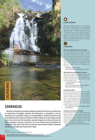 Como CHeGar
Quem sai de Belo Horizonte ou de São Paulo
deve pegar a BR-381 até a entrada da cidade
de Lavras, no Km 688. Entre na BR-265 e
siga até Itutinga: da cidade até Carrancas são
27 quilômetros. A partir do Rio de Janeiro, o
acesso mais rápido é pela BR-040 até Bar-
bacena. Depois, é preciso pegar a BR-256
até Itutinga e então seguir para Carrancas. A
cidade só recebe ônibus de Lavras e a viagem
dura cerca de duas horas.
atraçõeS
matriz de Nossa Senhora da Conceição
Sua construção foi feita com blocos de quart-
zito e data do início do século XVIII. O marrom
da pedra é realçado pelo rejunte branco e
pelos detalhes amarelos das portas, janelas
e torres, trazendo harmonia ao conjunto. A
pintura do teto do altar-mor chama a atenção.
Na frente da igreja está a Praça Manoel Mo-
reira, com grande área livre, playground, aca-
demia e mesas onde os moradores se
encontram.
Praça Manoel Moreira, s/n. Centro.
Horário de funcionamento: diariamente, das 6h às 19h.
associação dos artesões de Carrancas
Altar santo, capa de almofada, escultura em
madeira, bordados em crochê: essas são al-
gumas das peças que os turistas podem en-
contrar na loja da associação, que reúne mais
de 30 artesãos locais.
R. Padre Toledo Taques, 263. Centro.
Tel.: (35) 98848-7719.
Horário de funcionamento: quinta-feira, das 12h às 18h;
de sexta-feira a domingo, das 9h às 17h.
Complexo da Zilda
É o ponto turístico mais visitado da cidade.
Entre as cachoeiras que formam o complexo
está a da Zilda, com boas quedas e ideal para
banhos e descanso (a areia forma uma pe-
quena e aconchegante praia). A dos Índios
tem um poço repleto de pequenos peixes e o
Escorregador da Zilda é uma queda d’água
em pedra lisa, que serve para a diversão de
crianças, jovens e adultos.
Fica a 12 quilômetros do Centro de Carrancas (estrada da
Serra do Moleque.)
Complexo do Parque da Fumaça
A Cachoeira da Fumaça é o atrativo principal,
devido à beleza de sua queda d’água de 22
metros de altura. Mas atenção: a força das
águas pode provocar acidentes graves. Mais
vale apreciar o visual e seguir caminho para
outras cachoeiras do complexo, como a Véu
da Noiva, da Serrinha e do Luciano.
Fica a sete quilômetros do Centro de Carrancas (sentido
Minduri.)
90
CACHOEIRAS
CARRANCAS
Quando sevislumbra da estrada a pequena cidade de Carrancas, sozinha entre
as imponentes formações rochosas da mantiqueira, a sensação é a de ter
descoberto um verdadeiro tesouro. a tranquilidade e o silêncio do local só são
interrompidos pelas músicas da matriz de Nossa Senhora da Conceição ou pelo
motor dos carros nos ﬁns de semana, quando chegam os turistas em busca de
belas paisagens naturais. Carrancas se tornou famosa pela quantidade de
cachoeiras: são mais de 70. entre os atrativos mais famosos estão o Complexo
da Zilda e o Complexo do Parque da Fumaça.
DDD: 35
Distância de Belo Horizonte: 285 quilômetros.
Para mais opções de hotéis, acesse www.minasgerais.com.br e www.abihmg.com.br
Para mais opções de bares e restaurantes, acesse www.minasgerais.com.br e www.mg.abrasel.com.br
 