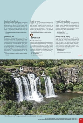 Pousada Verdes em Cantos
A enorme sala de estar tem uma decoração
rústica e a maior parte da mobília está à
venda. Outros equipamentos exibidos ali
podem ser usados pelos hóspedes, como a
máquina de pipoca. Os chalés são amplos,
com vista para Serra da Mantiqueira.
Rodovia MG-451, Km 23.
Tel.: (35) 98827-8007
www.verdesemcantos.com.br
Pousada além das Formas
Inspirado na tradição da “Árvore da Vida”, o
salão pode ser usado como auditório e local
para meditação e práticas bioenergéticas. Em
meio aos jardins de seis mil metros há um
pomar onde os hóspedes podem colher di-
versas frutas, como pitanga, manga, necta-
rina e romã. Tem área para churrasco, salão
e jogos e duas quadras de areia
Rodovia MG 451, Km 24.
Tel.: (35) 3327-1253
www.pousadaalemdasformas.com.br
A bela Cachoeira da Fumaça, a sete quilômetros do centro de Carrancas.
91
Para mais opções de hotéis, acesse www.minasgerais.com.br e www.abihmg.com.br
Para mais opções de bares e restaurantes, acesse www.minasgerais.com.br e www.mg.abrasel.com.br
Complexo Vargem Grande
A beleza das águas esverdeadas do Poço da
Esmeralda é imperdível. O ideal é chegar
entre 10h e 12h, horário em que a água apre-
senta seu verde mais cintilante, devido ao sol.
O complexo tem outras piscinas naturais,
como a da Vargem Grande, ótima para ba-
nhos.
Fica a 10 quilômetros do Centro de Carrancas (sentido
Minduri).
Complexo da toca
É o passeio ideal para quem quer relaxar. As
formações rochosas do complexo transfor-
maram as quedas em verdadeiras duchas te-
rapêuticas. No caminho, também é possível
se aventurar no Escorregador da Toca, pisci-
nas naturais que se assemelham a banheiras
de hidromassagem. O maior atrativo é o Poço
do Coração, que tem esse nome devido ao
seu formato. Para entrar na Gruta da Toca, re-
comenda-se o acompanhamento de um
guia.
Fica a três quilômetros do Centro de Carrancas (sentido
Itutinga).
Serra de Carrancas
Paredão de 25 quilômetros de extensão e
1.330 metros de altura, de fazer perder o fô-
lego. No alto, existem alguns mirantes de
onde o turista pode admirar as curvas das
montanhas da Mantiqueira e uma parte da
Represa de Camargos. No local, há também
uma rampa de voo livre.
Acesso pela saída de Carrancas,no sentido Itutinga.
HoSPeDaGem
Pousada Sete Quedas
A área em que a pousada está instalada apre-
senta quedas d’água e piscinas naturais ex-
clusivas para os hóspedes. Ao longo da trilha,
os proprietários estenderam algumas redes.
Tem uma casa de chá, que também serve
como sala de leitura e meditação, e um spa
com piscina térmica, sauna e ducha Vichy.
Estrada de Carrancas, Km 6.
Tel.: (35) 99960-0033
www.pousada7quedas.com.br
 